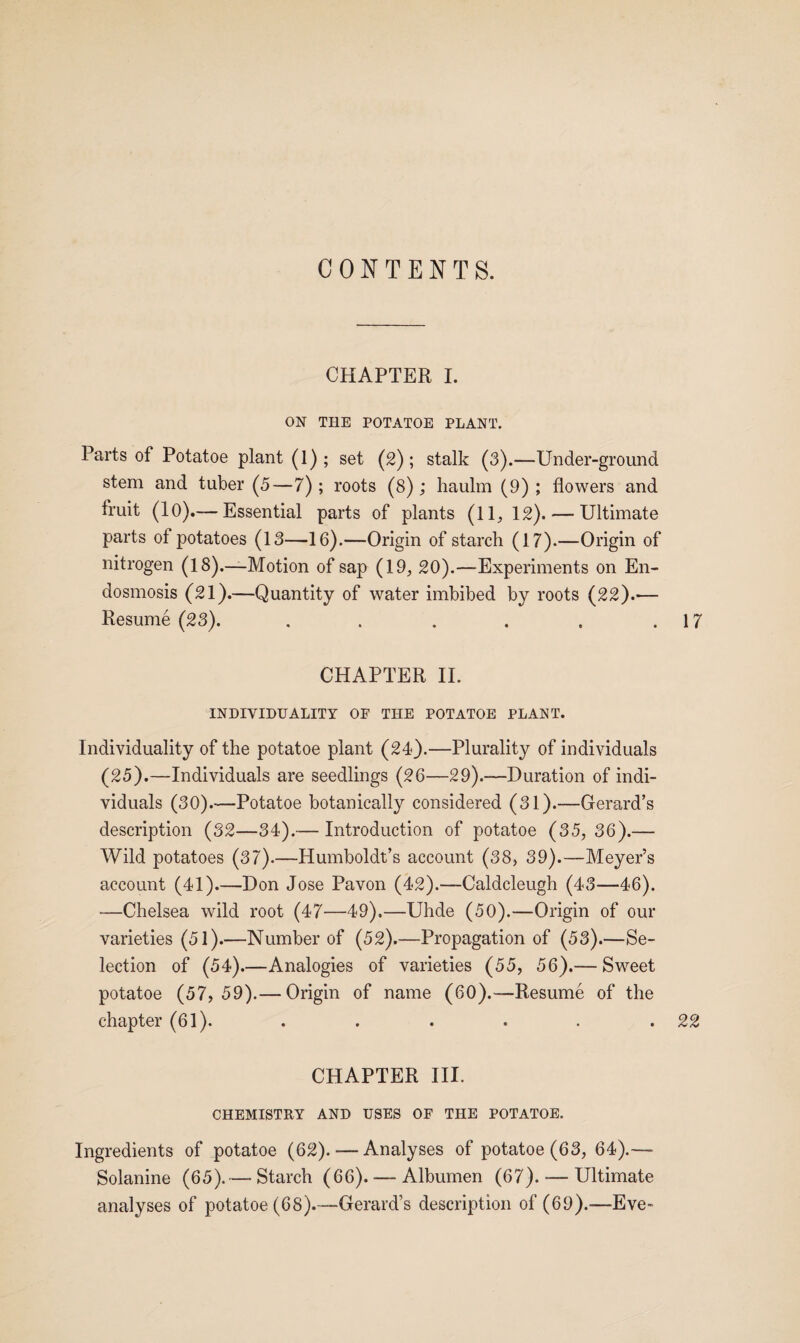 CONTENTS. CHAPTER I. ON THE POTATOE PLANT. Parts of Potatoe plant (1); set (2); stalk (3).—Under-ground stem and tuber (5—7); roots (8); haulm (9); flowers and fruit (10).— Essential parts of plants (11, 12).— Ultimate parts oi potatoes (13—16).—Origin of starch (17).—Origin of nitrogen (18).—Motion of sap (19, 20).—Experiments on En- dosmosis (21).—Quantity of water imbibed by roots (22).— Resume (23). . . . . . .17 CHAPTER II. INDIVIDUALITY OF THE POTATOE PLANT. Individuality of the potatoe plant (24).—Plurality of individuals (25).—Individuals are seedlings (26—29).—Duration of indi¬ viduals (30).—Potatoe botanically considered (31).—Gerard’s description (32—34).— Introduction of potatoe (35, 36).— Wild potatoes (37).—Humboldt’s account (38, 39).—Meyer’s account (41).—Don Jose Pavon (42).—Caldcleugh (43—46). —Chelsea wild root (47—49),—Uhde (50).—Origin of our varieties (51).—Number of (52).—Propagation of (53).—Se¬ lection of (54).—Analogies of varieties (55, 56).— Sweet potatoe (57, 59).— Origin of name (60).-—Resume of the chapter (61). . . . . . .22 CHAPTER III. CHEMISTRY AND USES OF THE POTATOE. Ingredients of potatoe (62). — Analyses of potatoe (63, 64).— Solanine (65).—- Starch (66). — Albumen (67). — Ultimate analyses of potatoe (68).—Gerard’s description of (69).—Eve-