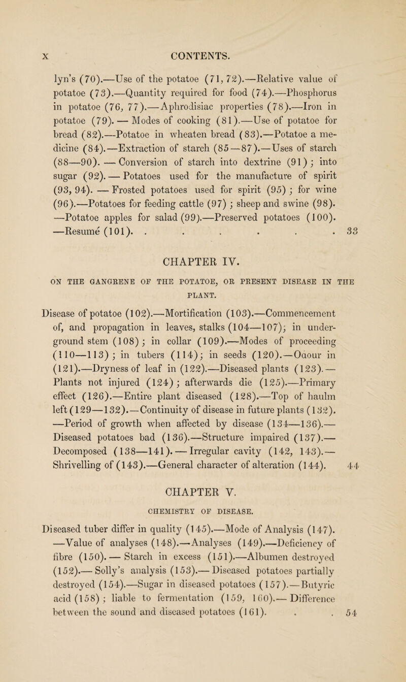 lyn’s (70).—Use of the potatoe (71, 72).—Relative value of potatoe (73).—Quantity required for food (74).—Phosphorus in potatoe (76, 77).—Aphrodisiac properties (78).—Iron in potatoe (79). — Modes of cooking (81).—Use of potatoe for bread (82).—Potatoe in wheaten bread (83).—Potatoe a me- dicine (84).—Extraction of starch (85 — 87).—Uses of starch (88—90).—Conversion of starch into dextrine (91); into sugar (92). — Potatoes used for the manufacture of spirit (93, 94). — Frosted potatoes used for spirit (95) ; for wine (96).—Potatoes for feeding cattle (97); sheep and swine (98). —Potatoe apples for salad (99).—Preserved potatoes (100). —Resume (101). . . . . . .33 CHAPTER IV. ON THE GANGRENE OF THE POTATOE, OR PRESENT DISEASE IN THE PLANT. Disease of potatoe (102).—'Mortification (103).—Commencement of, and propagation in leaves, stalks (104—107); in under¬ ground stem (108); in collar (109).—-Modes of proceeding (110—113); in tubers (114); in seeds (120).—Oaour in (121).—Dryness of leaf in (122).—Diseased plants (123).— Plants not injured (124); afterwards die (125).—Primary effect (126).—Entire plant diseased (128).—Top of haulm left (129—132). — Continuity of disease in future plants (132). —Period of growth when affected by disease (134—136).— Diseased potatoes bad (136).—Structure impaired (137).— Decomposed (138—141). — Irregular cavity (142, 143).— Shrivelling of (143).—General character of alteration (144). 44 CHAPTER V. CHEMISTRY OF DISEASE. Diseased tuber differ in quality (145).—Mode of Analysis (147). —Value of analyses (148).—-Analyses (149).—Deficiency of fibre (150).— Starch in excess (151)—Albumen destroyed (152).— Solly’s analysis (153).— Diseased potatoes partially destroyed (154).—Sugar in diseased potatoes (157).—Butyric acid (158); liable to fermentation (159, 160).— Difference between the sound and diseased potatoes (161). . . 54