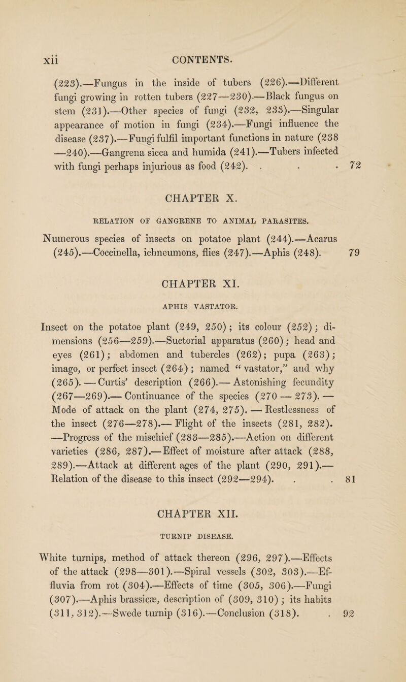 • • (223).—Fungus in the inside of tubers (226).—Different fungi growing in rotten tubers (227—230).—Black fungus on stem (231).—Other species of fungi (232, 233).—Singular appearance of motion in fungi (234).—Fungi influence the disease (237).—Fungi fulfil important functions in nature (238 -—240).—Gangrena sicca and humida (241).—Tubers infected with fungi perhaps injurious as food (242). . . .72 CHAPTER X. RELATION OF GANGRENE TO ANIMAL PARASITES. Numerous species of insects on potatoe plant (244).—Acarus (245).—Coccinella, ichneumons, flies (247).—Aphis (248). 79 CHAPTER XI. APHIS YASTATOR. Insect on the potatoe plant (249, 250); its colour (252); di¬ mensions (256—259).—Suctorial apparatus (260); head and eyes (261); abdomen and tubercles (262); pupa. (263); imago, or perfect insect (264); named “ vastator,” and why (265).—Curtis’ description (266).— Astonishing fecundity (267—269).— Continuance of the species (270 —273).— Mode of attack on the plant (274, 275). — Restlessness of the insect (276—278).— Flight of the insects (281, 282). -—Progress of the mischief (283—285).—Action on different varieties (286, 287).—Effect of moisture after attack (288, 289).—Attack at different ages of the plant (290, 291).— Relation of the disease to this insect (292—294). . .81 CHAPTER XII. TURNIP DISEASE. White turnips, method of attack thereon (296, 297).—Effects of the attack (298—301).—Spiral vessels (302, 303).—Ef¬ fluvia from rot (304).—Effects of time (305, 306).—Fungi (307).—Aphis brassicae, description of (309, 310) ; its habits (311,312).—Swede turnip (316).—Conclusion (318). . 92