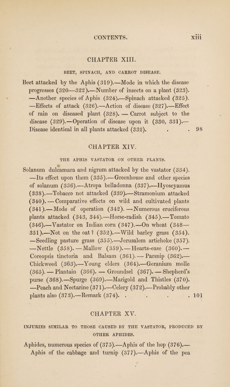 CHAPTER XIII. BEET, SPINACH, AND CARROT DISEASE. Beet attacked by the Aphis (319).—Mode in which the disease progresses (320—322).—Number of insects on a plant (323). —Another species of Aphis (324).—Spinach attacked (325). —Effects of attack (326).—Action of disease (327).-—Effect of rain on diseased plant (328). — Carrot subject to the disease (329).—Operation of disease upon it (330, 331).— Disease identical in all plants attacked (332). . .98 CHAPTER XIV. THE APHIS VASTATOR ON OTHER PLANTS. •- Solanum dulcamara and nigrum attacked by the vastator (334). —Its effect upon them (335).— Greenhouse and other species of solanum (336).—Atropa belladonna (337).—Hyoscyamus (338).—Tobacco not attacked (339).—Stramonium attacked (340) .—Comparative effects on wild and cultivated plants (341) .— Mode of operation (342).—Numerous cruciferous plants attacked (343, 344).—Horse-radish (345).— Tomato (346).—Vastator on Indian corn (347).—On wheat (348— 351).—Not on the oat ? (352).—Wild barley grass (354). —Seedling pasture grass (355).—Jerusalem artichoke (357). —Nettle (358).—Mallow (359). — Hearts-ease (360).— Coreopsis tinctoria and Balsam (361). — Parsnip (362).— Chickweed (363).—Young elders (364).—Geranium molle (365). — Plantain (366). — Groundsel (367). — Shepherd’s purse (368).—-Spurge (369).—Marigold and Thistles (370). —Peach and Nectarine (371).—Celery (372).—Probably other plants also (373).—Remark (374). . . . .101 CHAPTER XV. INJURIES SIMILAR TO THOSE CAUSED BY THE VASTATOR, PRODUCED BY OTHER APHIDES. Aphides, numerous species of (375).—-Aphis of the hop (376).—- Aphis of the cabbage and turnip (377).—Aphis of the pea