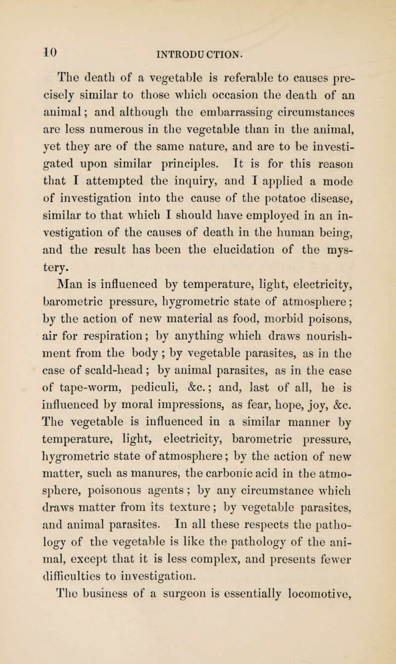 The death of a vegetable is referable to causes pre¬ cisely similar to those which occasion the death of an animal; and although the embarrassing circumstances are less numerous in the vegetable than in the animal, yet they are of the same nature, and are to be investi¬ gated upon similar principles. It is for this reason that I attempted the inquiry, and I applied a mode of investigation into the cause of the potatoe disease, similar to that which I should have employed in an in¬ vestigation of the causes of death in the human being, and the result has been the elucidation of the mys¬ tery. Man is influenced by temperature, light, electricity, barometric pressure, hygrometric state of atmosphere; by the action of new material as food, morbid poisons, air for respiration; by anything which draws nourish¬ ment from the body ; by vegetable parasites, as in the case of scald-head; by animal parasites, as in the case of tape-worm, pediculi, &c.; and, last of all, he is influenced by moral impressions, as fear, hope, joy, &c. The vegetable is influenced in a similar manner by temperature, light, electricity, barometric pressure, hygrometric state of atmosphere; by the action of new matter, such as manures, the carbonic acid in the atmo¬ sphere, poisonous agents ; by any circumstance which draws matter from its texture; by vegetable parasites, and animal parasites. In all these respects the patho¬ logy of the vegetable is like the pathology of the ani¬ mal, except that it is less complex, and presents fewer difficulties to investigation. The business of a surgeon is essentially locomotive,