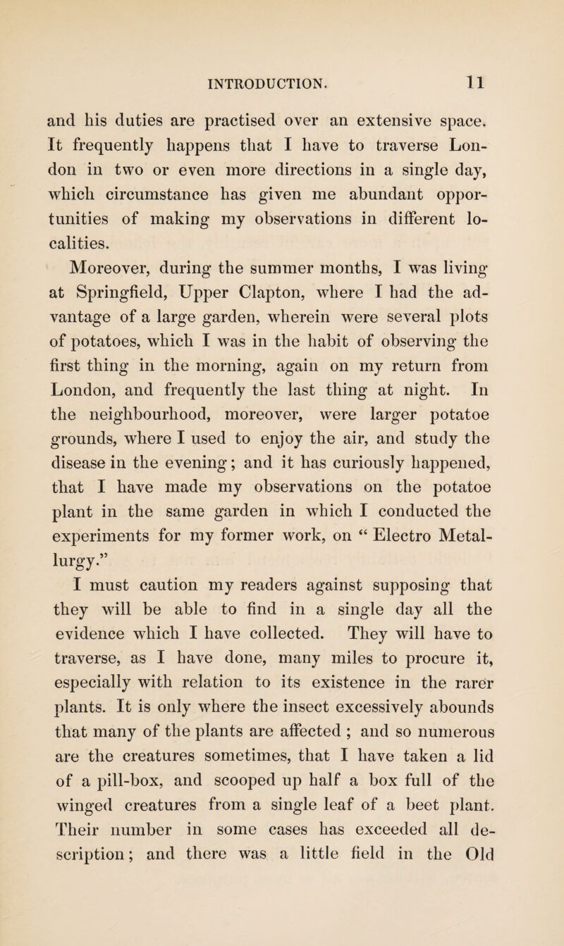 and his duties are practised over an extensive space. It frequently happens that I have to traverse Lon¬ don in two or even more directions in a single day, which circumstance has given me abundant oppor¬ tunities of making my observations in different lo¬ calities. Moreover, during the summer months, I was living at Springfield, Upper Clapton, where I had the ad¬ vantage of a large garden, wherein were several plots of potatoes, which I was in the habit of observing the first thing in the morning, again on my return from London, and frequently the last thing at night. In the neighbourhood, moreover, were larger potatoe grounds, where I used to enjoy the air, and study the disease in the evening; and it has curiously happened, that I have made my observations on the potatoe plant in the same garden in which I conducted the experiments for my former work, on “ Electro Metal¬ lurgy.” I must caution my readers against supposing that they will be able to find in a single day all the evidence which I have collected. They will have to traverse, as I have done, many miles to procure it, especially with relation to its existence in the rarer plants. It is only where the insect excessively abounds that many of the plants are affected ; and so numerous are the creatures sometimes, that I have taken a lid of a pill-box, and scooped up half a box full of the winged creatures from a single leaf of a beet plant. Their number in some cases has exceeded all de¬ scription ; and there was a little field in the Old