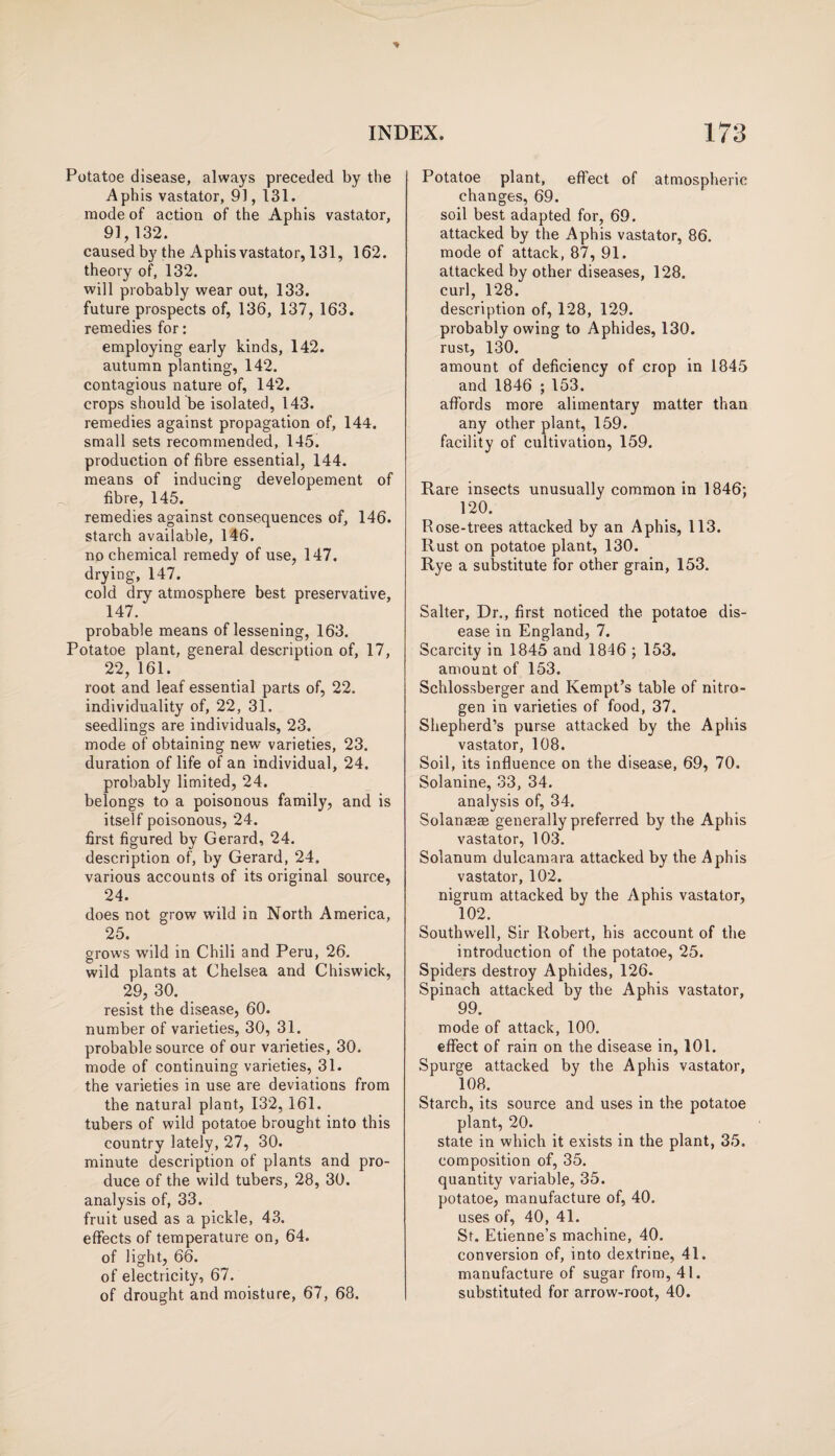 Potatoe disease, always preceded by the Aphis vastator, 91,131. mode of action of the Aphis vastator, 91,132. caused by the Aphis vastator, 131, 162. theory of, 132. will probably wear out, 133. future prospects of, 136, 137, 163. remedies for: employing early kinds, 142. autumn planting, 142. contagious nature of, 142. crops should be isolated, 143. remedies against propagation of, 144. small sets recommended, 145. production of fibre essential, 144. means of inducing developement of fibre, 145. remedies against consequences of, 146. starch available, 146. no chemical remedy of use, 147. drying, 147. cold dry atmosphere best preservative, 147/ probable means of lessening, 163. Potatoe plant, general description of, 17, 22, 161. root and leaf essential parts of, 22. individuality of, 22, 31. seedlings are individuals, 23. mode of obtaining new varieties, 23. duration of life of an individual, 24. probably limited, 24. belongs to a poisonous family, and is itself poisonous, 24. first figured by Gerard, 24. description of, by Gerard, 24. various accounts of its original source, 24. does not grow wild in North America, 25. grows wild in Chili and Peru, 26. wild plants at Chelsea and Chiswick, 29, 30. resist the disease, 60. number of varieties, 30, 31. probable source of our varieties, 30. mode of continuing varieties, 31. the varieties in use are deviations from the natural plant, 132,161. tubers of wild potatoe brought into this country lately, 27, 30. minute description of plants and pro¬ duce of the wild tubers, 28, 30. analysis of, 33. fruit used as a pickle, 43. effects of temperature on, 64. of light, 66. of electricity, 67. of drought and moisture, 67, 68. Potatoe plant, effect of atmospheric changes, 69. soil best adapted for, 69. attacked by the Aphis vastator, 86. mode of attack, 87, 91. attacked by other diseases, 128. curl, 128. description of, 128, 129. probably owing to Aphides, 130. rust, 130. amount of deficiency of crop in 1845 and 1846 ; 153. affords more alimentary matter than any other plant, 159. facility of cultivation, 159. Rare insects unusually common in 1846; 120. Rose-trees attacked by an Aphis, 113. Rust on potatoe plant, 130. Rye a substitute for other grain, 153. Salter, Dr., first noticed the potatoe dis¬ ease in England, 7. Scarcity in 1845 and 1846 ; 153. amount of 153. Schlossberger and Kempt’s table of nitro¬ gen in varieties of food, 37. Shepherd’s purse attacked by the Aphis vastator, 108. Soil, its influence on the disease, 69, 70. Solanine, 33, 34. analysis of, 34. Solanaese generally preferred by the Aphis vastator, 103. Solanum dulcamara attacked by the Aphis vastator, 102. nigrum attacked by the Aphis vastator, 102. Southwell, Sir Robert, his account of the introduction of the potatoe, 25. Spiders destroy Aphides, 126. Spinach attacked by the Aphis vastator, 99. mode of attack, 100. effect of rain on the disease in, 101. Spurge attacked by the Aphis vastator, 108. Starch, its source and uses in the potatoe plant, 20. state in which it exists in the plant, 35. composition of, 35. quantity variable, 35. potatoe, manufacture of, 40. uses of, 40, 41. St. Etienne’s machine, 40. conversion of, into dextrine, 41. manufacture of sugar from, 41. substituted for arrow-root, 40.