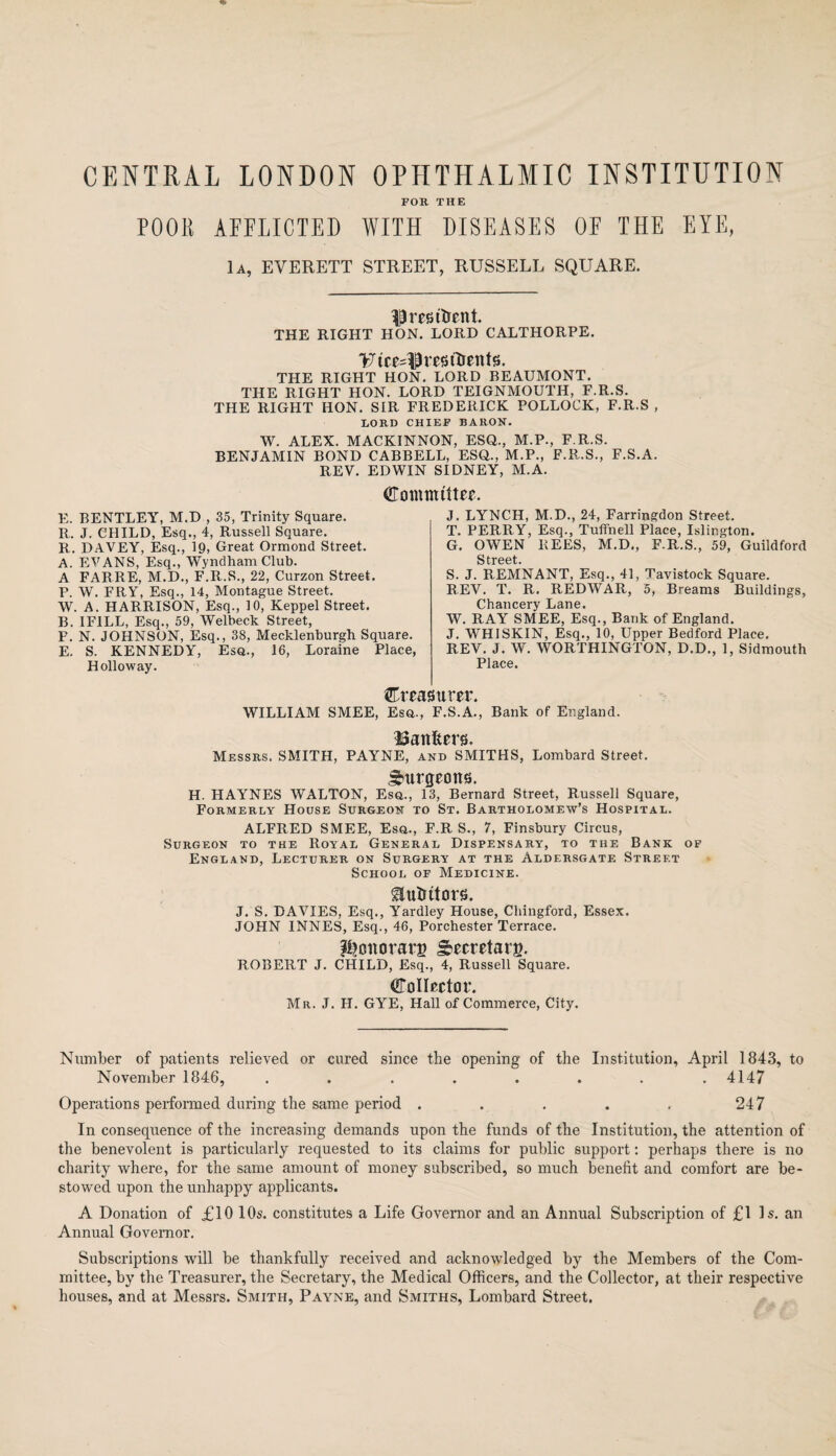 CENTRAL LONDON OPHTHALMIC INSTITUTION FOR THE POOR AFFLICTED WITH DISEASES OF THE EYE, 1a, EVERETT STREET, RUSSELL SQUARE. ^ pestilent. THE RIGHT HON. LORD CALTHORPE. T7tce4H'u>ttrents. THE RIGHT HON. LORD BEAUMONT. THE RIGHT HON. LORD TEIGNMOUTH, F.R.S. THE RIGHT HON. SIR FREDERICK POLLOCK, F.R.S , LORD CHIEF BARON. W. ALEX. MACKINNON, ESQ., M.P., F.R.S. BENJAMIN BOND CABBELL, ESQ., M.P., F.R.S., F.S.A. REV. EDWIN SIDNEY, M.A. dTommtttee. E. BENTLEY, M.D , 35, Trinity Square. R. J. CHILD, Esq., 4, Russell Square. R. DAVEY, Esq., 19, Great Ormond Street. A. EVANS, Esq., Wyndham Club. A FARRE, M.D., F.R.S., 22, Curzon Street. P. W. FRY, Esq., 14, Montague Street. W. A. HARRISON, Esq., 10, Keppel Street. B. IFILL, Esq., 59, Welbeck Street, F. N. JOHNSON, Esq., 38, Mecklenburgb Square. E. S. KENNEDY, Esq., 16, Loraine Place, Holloway. J. LYNCH, M.D., 24, Farringdon Street. T. PERRY, Esq., Tuftnell Place, Islington. G. OWEN REES, M.D., F.R..S., 59, Guildford S treet S. J. REMNANT, Esq., 41, Tavistock Square. REV. T. R. REDWAR, 5, Breams Buildings, Chancery Lane. W. RAY SMEE, Esq., Bank of England. J. WHISKIN, Esq., 10, Upper Bedford Place. REV. J. W. WORTHINGTON, D.D., 1, Sidmouth Place. ^UTeftSUrer. WILLIAM SMEE, Esq., F.S.a!, Bank of England. Banfcers. Messrs. SMITH, PAYNE, and SMITHS, Lombard Street. JMirgeons. H. HAYNES WALTON, Esq., 13, Bernard Street, Russell Square, Formerly House Surgeon to St. Bartholomew’s Hospital. ALFRED SMEE, Esq., F.R S., 7, Finsbury Circus, Surgeon to the Royal General Dispensary, to the Bank of England, Lecturer on Surgery at the Aldersgate Street School of Medicine. Etitotors. J. S. DAVIES, Esq., Yardley House, Chingford, Essex. JOHN 1NNES, Esq., 46, Porchester Terrace. fi?onorarB Secretary. ROBERT J. CHILD, Esq., 4, Russell Square. GToIIector. Mr. J. H. GYE, Hall of Commerce, City. Number of patients relieved or cured since the opening of the Institution, April 1843, to November 1846, ........ 4147 Operations performed during the same period . . . . , 247 In consequence of the increasing demands upon the funds of the Institution, the attention of the benevolent is particularly requested to its claims for public support: perhaps there is no charity where, for the same amount of money subscribed, so much benefit and comfort are be¬ stowed upon the unhappy applicants. A Donation of £10 10s. constitutes a Life Governor and an Annual Subscription of £1 Is. an Annual Governor. Subscriptions will be thankfully received and acknowledged by the Members of the Com¬ mittee, by the Treasurer, the Secretary, the Medical Officers, and the Collector, at their respective houses, and at Messrs. Smith, Payne, and Smiths, Lombard Street.