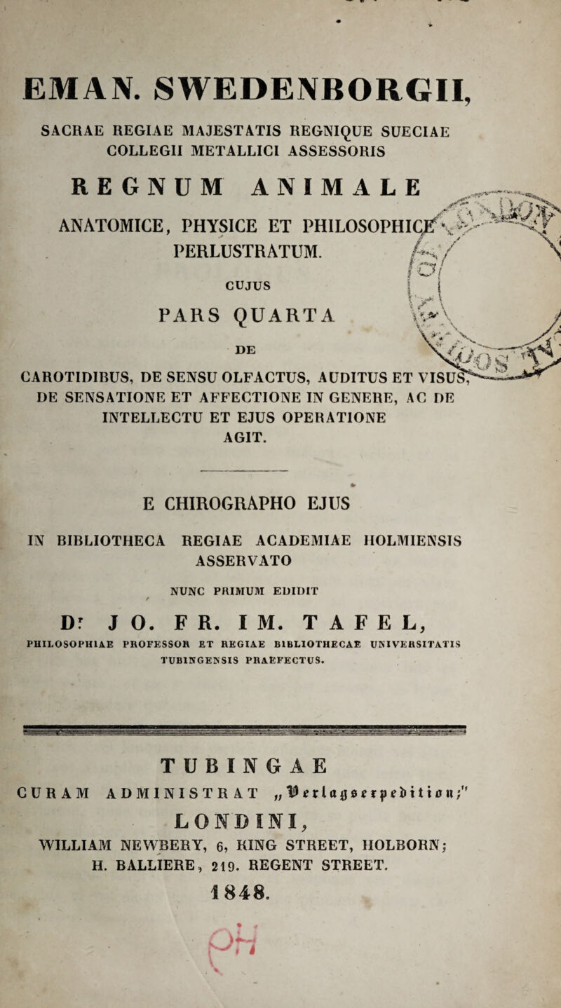 EMAN. SWEDENBORGII, SACRAE REGIAE MAJESTATIS REGNIQUE SUECIAE COLLEGII METALLICI ASSESSORIS REGNUM ANIMALE ANATOMICE, PHYSICE ET PHlLOSOPHI(^\‘^ PERLUSTRATUM. A/ » i-k CUJUS PARS QUARTA DE CAROTIDIBUS, DE SENSU OLFACTUS, AUDITUS ET VISU^ DE SENSATIONE ET AFFECTIONE IN GENERE, AC DE INTELLECTU ET EJUS OPERATIONE AGIT. E CHIROGRAPHO EJUS IN BIBLIOTHECA REGIAE ACADEMIAE IIOLMIENSIS ASSERVATO NUNC PRIMUM EUIDIT Dr J O. F R. I M. T A F E L, PHILOSOPHIAE PROFESSOR ET REGIAE BIBLIOTHECAE UNIVERSITATIS TUBINGENSIS PRAEFECTUS. TUBINGAE CURAM ADMINISTRAT „ tO «rlojs e t j) tli 1110 n; LOND INI, WILLIAM NEWBERT, 6, RING STREET, IIOLBORN; H. BALLIERE, 219. REGENT STREET. 1848. • *