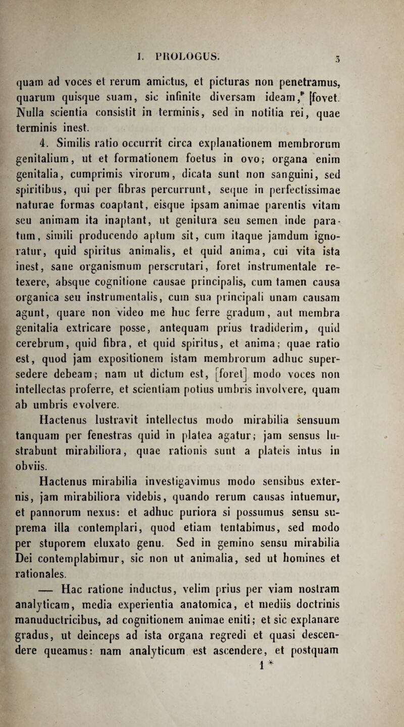 .1 quam ad voces el rerum amictus, et picturas non penetramus, quarum quisque suam, sic infinite diversam ideam[fovet. Nulla scientia consistit in terminis, sed in notitia rei, quae terminis inest. 4. Similis ratio occurrit circa explanationem membrorum genitalium, ut et formationem foetus in ovo; organa enim genitalia, cumprimis virorum, dicata sunt non sanguini, sed spiritibus, qui per fibras percurrunt, se(|ue in perfectissimae naturae formas coaptant, eisque ipsam animae parentis vitam seu animam ita inaptant, ut genitura seu semen inde para¬ tum, simili producendo aptum sit, cum itaque jamdum igno¬ ratur, quid spiritus animalis, et quid anima, cui vita ista inest, sane organismum perscrutari, foret instrumentale re¬ texere, absque cognitione causae principalis, cum tamen causa organica seu instriimentalis, cum sua principali unam causam agunt, quare non Video me huc ferre gradum, aut membra genitalia extricare posse, antequam prius tradiderim, quid cerebrum, quid fibra, et quid spiritus, et anima; quae ratio est, quod jam expositionem istam membrorum adhuc super¬ sedere debeam; nam ut dictum est, [foret] modo voces non intellectas proferre, et scientiam potius umbris involvere, quam ab umbris evolvere. Hactenus lustravit intellectus modo mirabilia sensuum tanquam per fenestras quid in platea agatur; jam sensus lu¬ strabunt mirabiliora, quae rationis sunt a plateis intus in obviis. Hactenus mirabilia investigavimus modo sensibus exter¬ nis, jam mirabiliora videbis, quando rerum causas intuemur, et pannorum nexus: et adhuc puriora si possumus sensu su¬ prema illa contemplari, quod etiam tentabimus, sed modo per stuporem eluxato genu. Sed in gemino sensu mirabilia Dei contemplabimur, sic non ut animalia, sed ut homines et rationales. — Hac ratione inductus, velim prius per viam nostram analyticam, media experientia anatomica, et mediis doctrinis manuductricibus, ad cognitionem animae eniti; et sic explanare gradus, ut deinceps ad ista organa regredi et quasi descen¬ dere queamus: nam analyticum est ascendere, et postquam I *