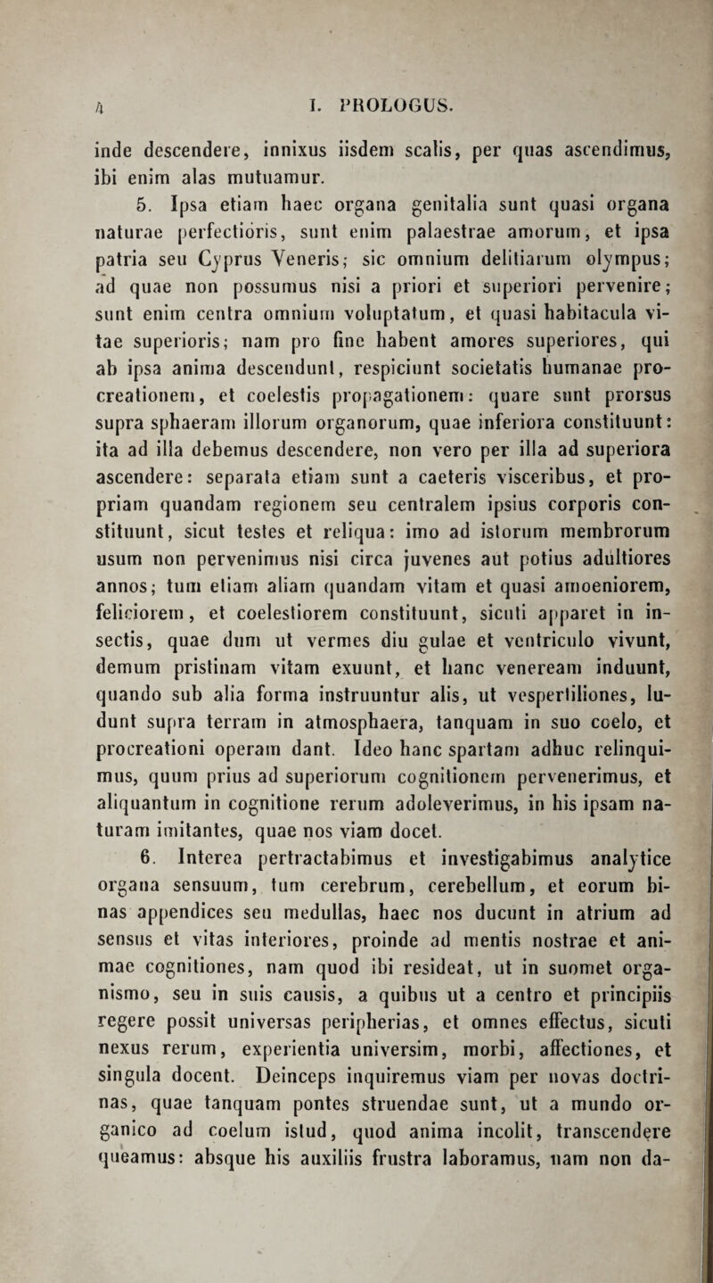 inde descendere, innixus iisdem scalis, per quas ascendimus, ibi enim alas mutuamur. 5. Ipsa etiam haec organa genitalia sunt quasi organa naturae perfectioris, sunt enim palaestrae amorum, et ipsa patria seu Cyprus Veneris,- sic omnium deliliarum olympus; ad quae non possumus nisi a priori et superiori pervenire; sunt enim centra omnium voluptatum, et quasi habitacula vi¬ tae superioris; nam pro fine habent amores superiores, qui ab ipsa anima descendunt, respiciunt societatis humanae pro¬ creationem, et coelestis propagationem; quare sunt prorsus supra sphaeram illorum organorum, quae inferiora constituunt: ita ad illa debemus descendere, non vero per illa ad superiora ascendere: separata etiam sunt a caeteris visceribus, et pro¬ priam quandam regionem seu centralem ipsius corporis con¬ stituunt, sicut testes et reliqua; imo ad istorum membrorum usum non pervenimus nisi circa juvenes aut potius adiiltiores annos; tum etiam aliarn (juandam vitam et quasi amoeniorem, feliciorem, et coelestiorem constituunt, sicnti apparet in in¬ sectis, quae dum ut vermes diu gulae et ventriculo vivunt, demum pristinam vitam exuunt, et hanc veneream induunt, quando sub alia forma instruuntur alis, ut vespertiliones, lu¬ dunt supra terram in atmosphaera, tanquam in suo coelo, et procreationi operam dant. Ideo hanc spartam adhuc relinqui¬ mus, quum prius ad superiorum cognitionem pervenerimus, et aliquantum in cognitione rerum adoleverimus, in his ipsam na¬ turam imitantes, quae nos viam docet. 6. Interea pertractabimus et investigabimus analytice organa sensuum, tum cerebrum, cerebellum, et eorum bi¬ nas appendices seu medullas, haec nos ducunt in atrium ad sensus et vitas interiores, proinde ad mentis nostrae et ani¬ mae cognitiones, nam quod ibi resideat, ut in suomet orga¬ nismo, seu in suis causis, a quibus ut a centro et principiis regere possit universas peripherias, et omnes effectus, sicuti nexus rerum, experientia universim, morbi, affectiones, et singula docent. Deinceps inquiremus viam per novas doctri¬ nas, quae tanquam pontes struendae sunt, ut a mundo or¬ ganico ad coelum istud, quod anima incolit, transcendere queamus: absque his auxiliis frustra laboramus, nam non da-