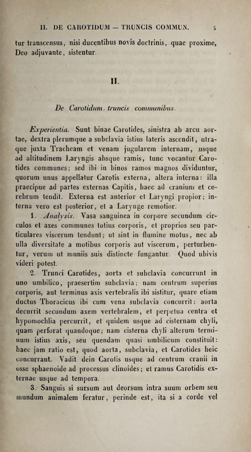 3 tur transcensus, nisi ducentibus novis doctrinis, quae proxime, Deo adjuvante, sistentur. U. De Carotidum truncis communibus. Experientia. Sunt binae Carotides, sinistra ab arcu aor¬ tae, dextra plerumque a subclavia istius lateris ascendit, utra¬ que juxta Tracheam et venam jugularem internam, usque ad altitudinem J^arjngis absque ramis, tunc vocantur Caro¬ tides communes; sed ibi in binos ramos magnos dividuntur, quorum unus appellatur Carotis externa, altera interna: illa praecipue ad partes externas Capitis, haec ad cranium et ce¬ rebrum tendit. Externa est anterior et Laryngi propior; in¬ terna vero est posterior, et a Larynge remotior. 1. Analjsis. Vasa sanguinea in corpore secundum cir¬ culos et axes communes totius corporis, et proprios seu par¬ ticulares viscerum tendunt; ut sint in flumine motus, nec ab ulla diversitate a motibus corporis aut viscerum, perturben¬ tur, verum ut muniis suis distincte fungantur. Quod ubivis videri potest. 2. Trunci Carotides, aorta et subclavia concurrunt in uno umbilico, praesertim subclavia; nam centrum superius corporis, aut terminus axis vertebralis ibi sistitur, quare etiam ductus Thoracicus ibi cum vena subclavia concurrit; aorta decurrit secundum axem vertebralem, et per()etua centra et bypomochlia percurrit, et quidem usque ad cisternam chyli, quam perforat quandoque; nam cisterna chyli alterum tern)i- num istius axis, seu quendam quasi umbilicum constituit: haec jam ratio est, quod aorta, subclavia, et Carotides heic concurrant. Vadit dein Carotis usque ad centrum cranii in osse sphaenoide ad processus clinoides; et ramus Carotidis ex¬ ternae usque ad tempora. 3. Sanguis si sursum aut deorsum intra suum orbem seu mundum animalem feratur, perinde est, ita si a corde vel