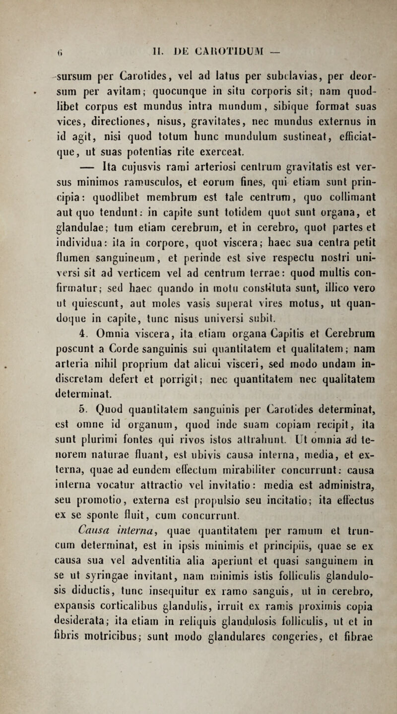 II. DE CAIIOTIDUM (i sursum per Carotides, vel ad latus per subclavias, per deor¬ sum per avitam; quocunque in situ corporis sit; nam qiiod- libet corpus est mundus intra mundum, sibique format suas vices, directiones, nisus, gravitates, nec mundus externus in id agit, nisi quod totum hunc mundulum sustineat, efficiat- que, ut suas potentias rite exerceat, — Ita cujusvis rami arteriosi centrum gravitatis est ver¬ sus minimos ramusculos, et eorum fines, qui etiam sunt prin¬ cipia: quodlibet membrum est tale centrum, quo collimant aut quo tendunt: in capite sunt totidem quot sunt organa, et glandulae; tum etiam cerebrum, et in cerebro, quot partes et individua: ita in corpore, quot viscera; haec sua centra petit flumen sanguineum, et perinde est sive respectu nostri uni¬ versi sit ad verticem vel ad centrum terrae: quod multis con¬ firmatur; sed haec quando in motu const-ituta sunt, illico vero ut quiescunt, aut moles vasis superat vires motus, ut quan¬ doque in capite, tunc nisus universi subit. 4. Omnia viscera, ita etiam organa Capitis et Cerebrum poscunt a Corde sanguinis sui quantitatem et qualitatem; nam arteria nihil proprium dat alicui visceri, sed modo undam in¬ discretam defert et porrigit; nec quantitatem nec qualitatem determinat. 5. Quod quantitatem sanguinis per Carotides determinat, est omne id organum, quod inde suam copiam recipit, ita sunt plurimi fontes qui rivos istos attrahunt. Ut omnia ad te¬ norem naturae fluant, est ubivis causa interna, media, et ex¬ terna, quae ad eundem ellectum mirabiliter concurrunt; causa interna vocatur attractio vel invitatio: media est administra, seu promotio, externa est propulsio seu incitatio; ita effectus ex se sponte fluit, cum concurrunt. Causa interna, quae quantitatem per ramum et trun¬ cum determinat, est in ipsis minimis et principiis, quae se ex causa sua vel adventitia alia aperiunt et quasi sanguinem in se ut syringae invitant, nam minimis istis folliculis glandulo¬ sis diductis, tunc insequitur ex ramo sanguis, ut in cerebro, expansis corticalibus glandulis, irruit ex ramis proximis copia desiderata; ita etiam in reliquis glandulosis folliculis, ut et in fibris motricibus; sunt modo glandulares congeries, et fibrae