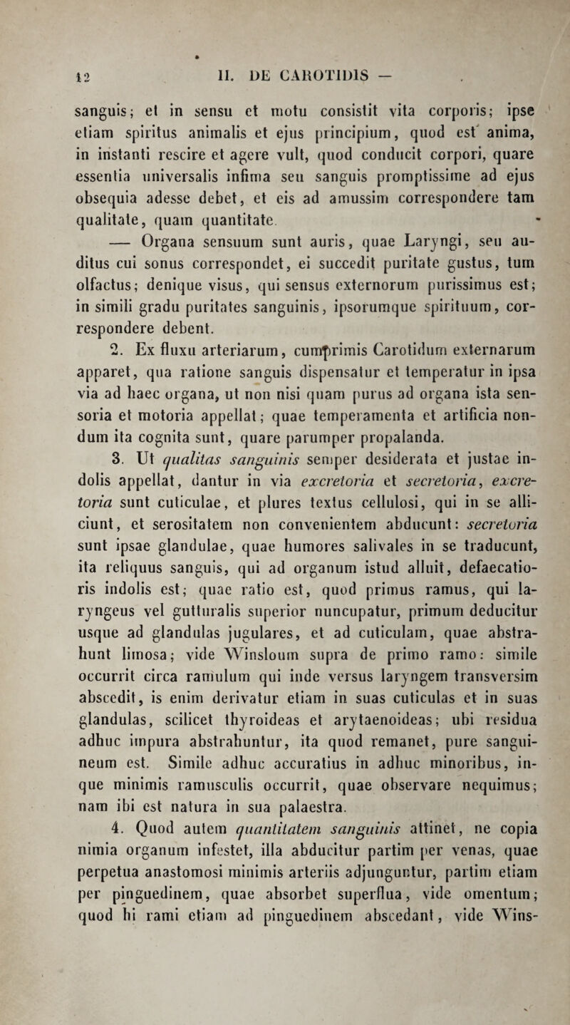 sanguis; el in sensu et motu consistit vita corporis; ipse eliam spiritus animalis et ejus principium, quod est anima, in instanti rescire et agere vult, quod conducit corpori, quare essentia universalis infima seu sanguis promptissime ad ejus obsequia adesse debet, et eis ad amussim correspondere tam qualitate, quam quantitate — Organa sensuum sunt auris, quae Laryngi, seu au¬ ditus cui sonus correspondet, ei succedit puritate gustus, tum olfactus; denique visus, qui sensus externorum purissimus est; in simili gradu puritates sanguinis, ipsorumque spirituum, cor¬ respondere debent. 2. Ex fluxu arteriarum, cumprimis Carotidum externarum apparet, qua ratione sanguis dispensatur et temperatur in ipsa via ad haec organa, ut non nisi quam purus ad organa ista sen¬ soria et motoria appellat; quae temperamenta et artificia non¬ dum ita cognita sunt, quare parumper propalanda. 3. Ut cjualitas sanguinis semper desiderata et justae in¬ dolis appellat, dantur in via excretoria et secretoria, excre¬ toria sunt cuticulae, et plures textus cellulosi, qui in se alli¬ ciunt, et serositatem non convenientem abducunt: secretoria sunt ipsae glandulae, quae humores salivales in se traducunt, ita reliquus sanguis, qui ad organum istud alluit, defaecatio- ris indolis est; quae ratio est, quod primus ramus, qui la¬ ryngeus vel guttiiralis superior nuncupatur, primum deducitur usque ad glandulas jugulares, et ad cuticulam, quae abstra¬ hunt limosa; vide Winsloum supra de primo ramo; simile occurrit circa raniulum qui inde versus laryngem transversim abscedit, is enim derivatur eliam in suas cuticulas et in suas glandulas, scilicet thyroideas et arytaenoideas; ubi residua adhuc impura abstrahuntur, ita quod remanet, pure sangui¬ neum est. Simile adhuc accuratius in adhuc minoribus, in- que minimis ramusculis occurrit, quae observare nequimus; nam ibi est natura in sua palaestra. 4. Quod autem cjuantilatem sanguinis attinet, ne copia nimia organum infestet, illa abducitur partim per venas, quae perpetua anastomosi minimis arteriis adjunguntur, partim etiam per pinguedinem, quae absorbet superflua, vide omentum; quod hi rami etiam ad pinguedinem abscedant, vide Wins-