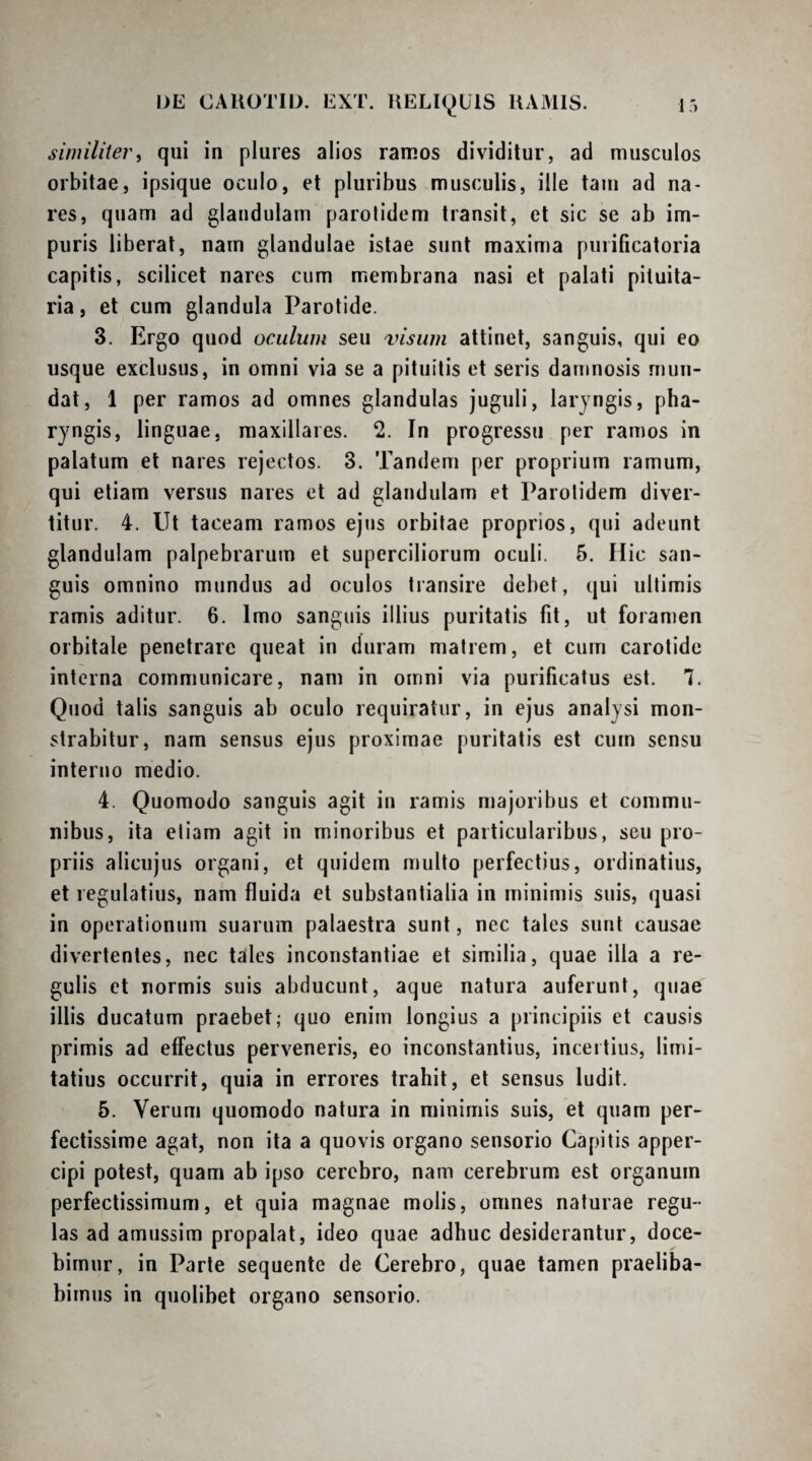 similiter i qui in plures alios ramos dividitur, ad musculos orbitae, ipsique oculo, et pluribus musculis, ille taui ad na¬ res, quam ad glandulam parotidem transit, et sic se ab im¬ puris liberat, nam glandulae istae sunt maxima puiificatoria capitis, scilicet nares cum membrana nasi et palati pituita¬ ria, et cum glandula Parotide. 3. Ergo quod oculum seu visum attinet, sanguis, qui eo usque exclusus, in omni via se a pituitis et seris damnosis mun¬ dat, 1 per ramos ad omnes glandulas juguli, laryngis, pha¬ ryngis, linguae, maxillares. 2. In progressu per ramos in palatum et nares rejectos. 3. Tandem per proprium ramum, qui etiam versus nares et ad glandulam et Parotidem diver¬ titur. 4. Ut taceam ramos ejus orbitae proprios, qui adeunt glandulam palpebrarum et superciliorum oculi. 5. Hic san¬ guis omnino mundus ad oculos transire debet, qui ultimis ramis aditur. 6. Imo sanguis illius puritatis fit, ut foramen orbitale penetrare queat in duram matrem, et cum carotide interna communicare, nam in omni via purificatus est. 7. Quod talis sanguis ab oculo requiratur, in ejus analysi mon¬ strabitur, nam sensus ejus proximae puritatis est cum sensu interno medio. 4. Quomodo sanguis agit in ramis majoribus et commu¬ nibus, ita etiam agit in minoribus et particularibus, seu pro¬ priis alicujus organi, et quidem multo perfectius, ordinatius, et regulatius, nam fluida et substantialia in minimis suis, quasi in operationum suarum palaestra sunt, nec tales sunt causae divertentes, nec tales inconstantiae et similia, quae illa a re¬ gulis et normis suis abducunt, aque natura auferunt, quae illis ducatum praebet; quo enim longius a principiis et causis primis ad effectus perveneris, eo inconstantius, incertius, limi- tatius occurrit, quia in errores trahit, et sensus ludit. 5. Verum quomodo natura in minimis suis, et quam per¬ fectissime agat, non ita a quovis organo sensorio Capitis apper- cipi potest, quam ab ipso cerebro, nam cerebrum est organum perfectissimum, et quia magnae molis, omnes naturae regu¬ las ad amussim propalat, ideo quae adhuc desiderantur, doce¬ bimur, in Parte sequente de Cerebro, quae tamen praeliba¬ bimus in quolibet organo sensorio.
