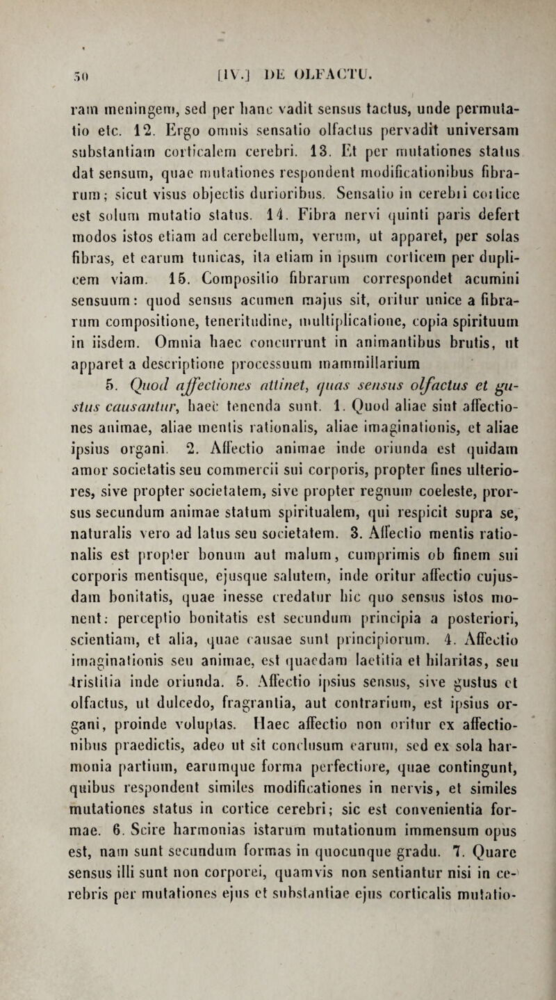 rain meningem, sed per hanc vadit sensus tactus, unde permuta¬ tio etc. 12. Ergo omnis sensatio olfactus pervadit universam substantiam corticalem cerebri. 13. Et per mutationes status dat sensum, quae mutationes respondent modificationibus fibra¬ rum; sicut visus objectis durioribus. Sensatio in cerebii coiticc est solum mutatio status. 14. Fibra nervi quinti paris defert modos istos etiam ad cerebellum, verum, ut apparet, per solas fibras, et earum tunicas, ita etiam in ipsum corticem per dupli¬ cem viam. 15. Compositio fibrarum correspondet acumini sensuum: quod sensus acumen majus sit, oritur unice a fibra¬ rum compositione, teneritudine, multi[)licatione, copia spirituum in iisdem. Omnia haec concurrunt in animantibus brutis, ut apparet a descriptione processuum mammillarium 5. Quod affectiones ntiinety fjuas se/isus olfactus et gu¬ stus causantui\ haec tenenda sunt. 1. Quod aliae sint affectio¬ nes animae, aliae mentis rationalis, aliae imaginationis, et aliae ipsius organi. 2. Affectio animae inde oriunda est (|uidam amor societatis seu commercii sui corporis, propter fines ulterio¬ res, sive propter societatem, sive propter regnum coeleste, pror¬ sus secundum animae statum spiritualem, qui respicit supra se, naturalis vero ad latus seu societatem. 3. Affectio mentis ratio¬ nalis est propter bonum aut malum, cumprimis ob finem sui corporis mentisqiie, ejusque salutem, inde oritur affectio cujus- dam bonitatis, quae inesse credatur hic quo sensus istos mo¬ nent; perceptio bonitatis est secundum principia a posteriori, scientiam, et alia, quae causae sunt principiorum. 4. Affectio imaginationis seu animae, est quaedam laetitia et hilaritas, seu tristitia inde oriunda. 5. Aflectio ipsius sensus, sive gustus ct olfactus, ut dulcedo, fragrantia, aut contrarium, est ipsius or¬ gani, proinde voluptas. Haec affectio non oritur ex affectio¬ nibus praedictis, adeo ut sit conclusum carum, sed ex sola har¬ monia partium, earumque forma perfectiore, quae contingunt, quibus respondent similes modificationes in nervis, et similes mutationes status in cortice cerebri; sic est convenientia for¬ mae. 6. Scire harmonias istarum mutationum immensum opus est, nam sunt secundum formas in quocunque gradu. 7. Quare sensus illi sunt non corporei, quamvis non sentiantur nisi in ce¬ rebris per mutationes ejus et substantiae ejus corticalis mutatio-