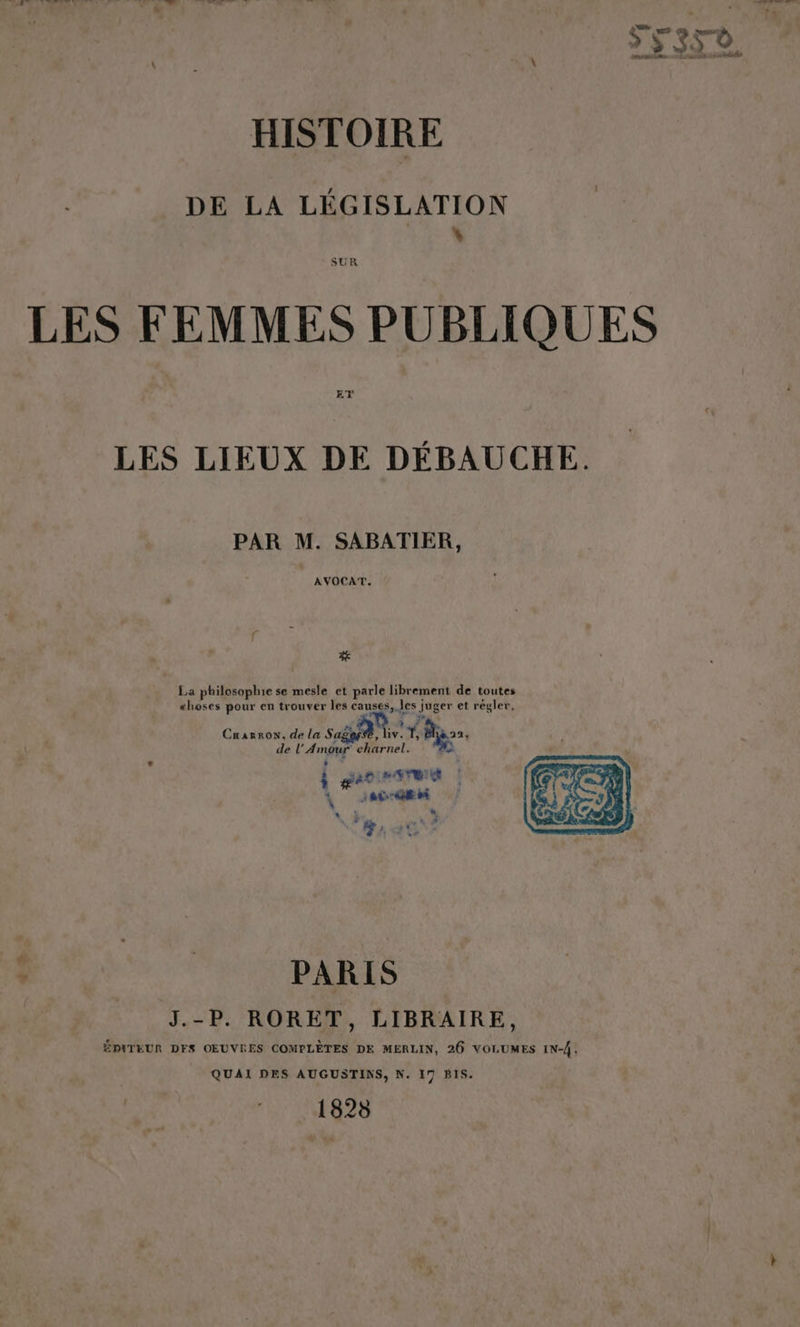 DE LA LÉGISLATION LES FEMMES PUBLIQUES LES LIEUX DE DÉBAUCHE. PAR M. SABATIER, AVOCAT., f % La philosophie se mesle et parle librement de toutes æhoses pour en trouver les causes, les s jus er et régler, Cnarrow, de la se f Re de L'Amnee charnel. | gé?. LE da | RENE N } EF ue ‘5 , EC: 179% ES ; PARIS J.-P. RORET, LIBRAIRE, ÉMITEUR DFS OEUVRES COMPLÈTES DE MERLIN, 26 VOLUMES IN-Â, QUAI DES AUGUSTINS, N. 17 BIS. 1828