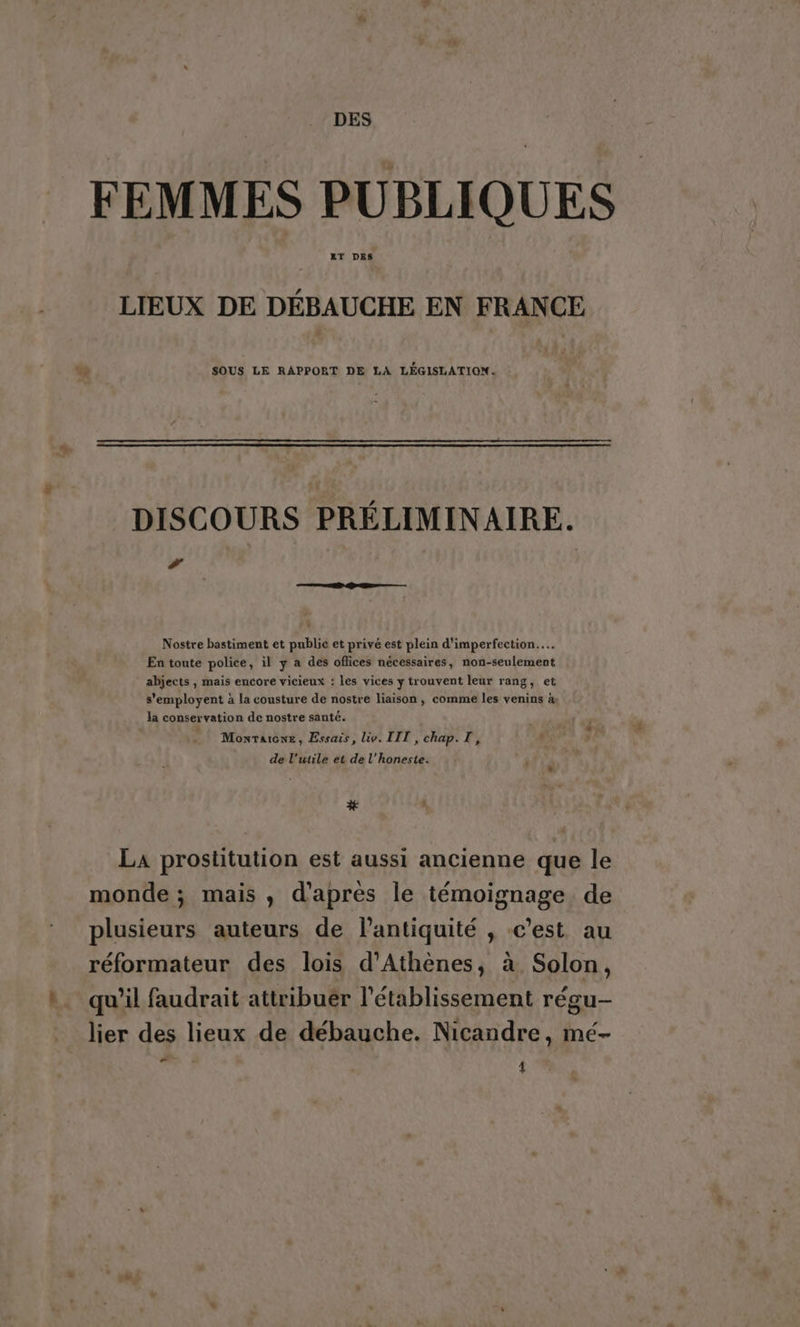 DES FEMMES PUBLIQUES LIEUX DE DÉBAUCHE EN FRANCE SOUS LE RAPPORT DE LA LÉGISLATION. DISCOURS PRÉLIMINAIRE. # Nostre bastiment et publie et privé est plein d'imperfection.…. En toute police, il y a des oflices nécessaires, non-seulement abjects , mais encore vicieux : les vices y trouvent leur rang, et s'employent à la cousture de nostre liaison, comme les venins à la conservation de nostre santé. _ Monraione, Essais, iv. [IT , chap. T, de l’utile et de l’honeste. # ; LA prostitution est aussi ancienne que le monde ; mais , d'apres le témoignage de plusieurs auteurs de lantiquité , c’est au réformateur des lois d'Athènes, à Solon, qu’il faudrait attribuer l'établissement régu- _ lier des lieux de débauche. Nicandre, mé- cr ‘