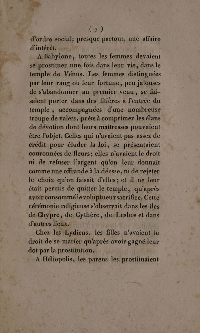 D ve, D C7? d'ordre social; presque partout, une affaire d'intérêt. | A Babylone, toutes FE femmes devaient se prostituer une fois dans leur vie, dans le temple de Vénus. Les femmes distinguées par leur rang ou leur fortune, peu jalouses de s'abandonner au premier venu, se fai- saient porter dans des litieres à l'entrée du temple ; accompagnées d’une nombreuse troupe de valets, prêts à comprimer les élans de dévotion dont leurs maîtresses pouvaient être l’objet. Celles qui n'avaient pas assez de crédit pour éluder la loi, se présentaient couronnées de fleurs; elles n’avaient le droit ni de refuser l'argent qu’on leur donnait comme une offrande à la déesse, ni de rejeter le choix qu’on faisait d'elles; et il ne leur était permis de quitter le temple, qu'après avoir consommé le voluptueux sacrifice. Cette cérémonie religieuse s'observait dans les îles de Chypre, de. Gythère, de. Lesbos et dans d’autres lieux. Chez les : ‘Lydiens, les filles nr le droit de se marier qu'après avoir gagné leur dot par la prostitution. À Héliopolis, les parens les. prostituaient