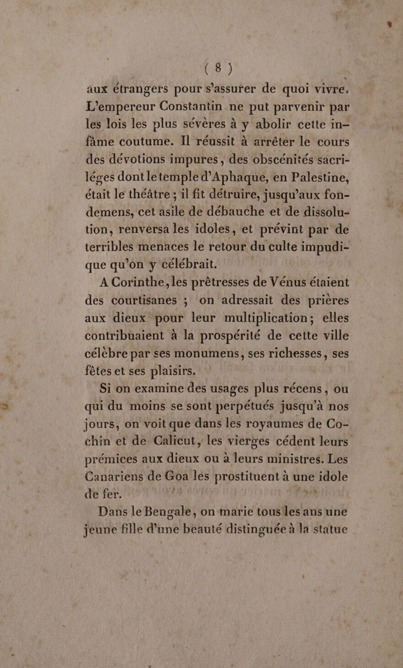 äux étrangers pour s'assurer de quoi vivre, L'empereur Constantin ne put parvenir par les lois les plus sévères à y abolir cette in- fime coutume. Il réussit à arrêter le cours des dévotions impures , des obscénités sacri- léges dont letemple d’Aphaqué, en Palestine, était le théâtre ; il fit détruire, jusqu'aux fon- demens, cet asile de débauche et de dissolu- tion, renversa les idoles, et prévint par de terribles menaces le retour du culte impudi- que qu'on y célébrait. A Corinthe, les prêtresses de Vénus étaient des courtisanes ; on adressait des prières aux dieux pour leur multiplication; elles contribuaient à la prospérité de cette ville célèbre par ses monumens, ses richesses, ses fêtes et ses plaisirs. Si on examine des usages plus récens, ou qui du moins se sont perpétués jusqu’à nos jours, on voit que dans les royaumes de Co- chin et de Calicut, les vierges cédent leurs prémices aux dieux ou à leurs ministres. Les Canariens de Goa les Li re à une idole de fer. fe v? Dans le Bengale, on marie tousiles ans une jeune fille d'une beauté distinguée à la statue