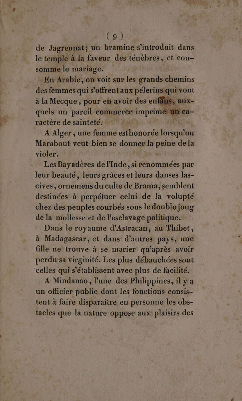de Jagreunat; un bramine s’mtroduit dans le temple à la faveur des ténébres, et con- somme le mariage. En Arabie, on voit sur les grands chemins des femmes qui s'offrent aux pélerins qui vont à la Mecque , pour en avoir des enféuis, aux- quels un pareil commerce imprime un! ca— ractère de sainteté: ! Û À Alger , une femme esthonorée lorsqu'un Marabout veut bien se donner la peine de la violer. - Les Bayadères de l'Inde, si renommées par leur beauté, leurs grâces et leurs danses las- cives, ornemens du culte de Brama, semblent destinées à perpétuer celui de la volupté chez des peuples courbés sous le double joug de la mollesse et de l'esclavage politique. Dans le royaume d’Astracan, au Thibet, à Madagascar, et dans d’autres pays, une fille ne trouve à se marier qu'après avoir perdusa virginité. Les plus débauchées sont A Mindanao, l’une des Philippines, il y a un officier public dont les fonctions consis- tent à faire disparaître en personne les obs- tacles que la nature oppose aux plaisirs des