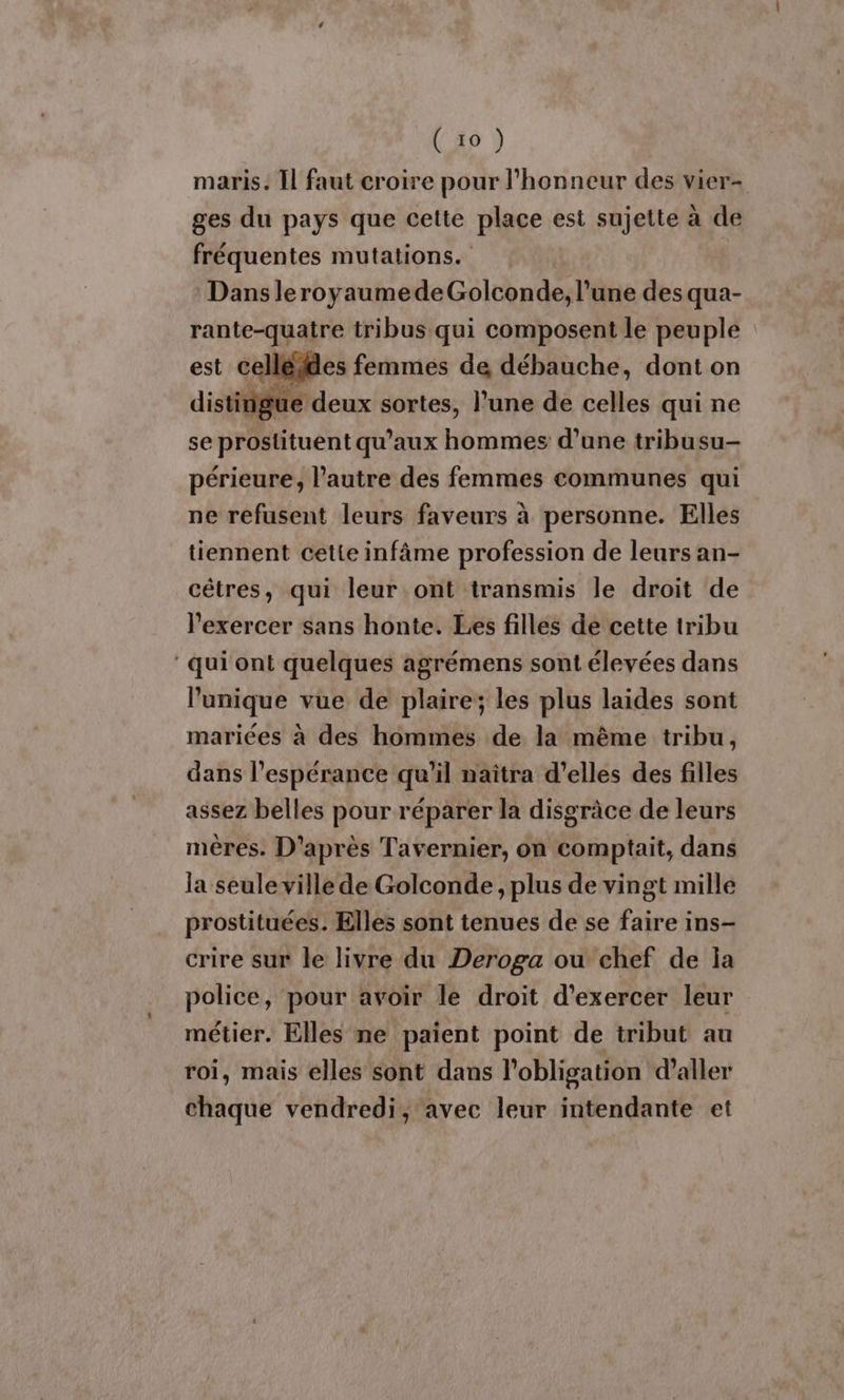 maris. Il faut croire pour l'honneur des vier- ges du pays que cette place est sujette à de fréquentes mutations. Dans leroyaumedeGolconde, l’une des qua- rante-quaire tribus qui composent le peuple | est celléies femmes de débauche, dont on distingue deux sortes, l’une de celles qui ne se prostituent qu'aux Hate d’une tribusu- périeure, l’autre des femmes communes qui ne refusent leurs faveurs à personne. Elles tiennent cette infâme profession de leurs an- cêtres, qui leur ont transmis le droit de l'exercer sans honte. Les filles de cette tribu ‘qui ont quelques agrémens sont élevées dans l'unique vue de plaire; les plus laides sont mariées à des hommes de la même tribu, dans l'espérance qu'il naïtra d'elles des filles assez belles pour réparer la disgrâce de leurs mères. D'après Tavernier, on comptait, dans la seule ville de Golconde , plus de vingt mille prostituées. Elles sont tenues de se faire ins- crire sur le livre du Deroga ou chef de la police, pour avoir le droit d'exercer leur métier. Elles ne paient point de tribut au roi, mais elles sont dans l'obligation d'aller chaque vendredi, avec leur intendante et
