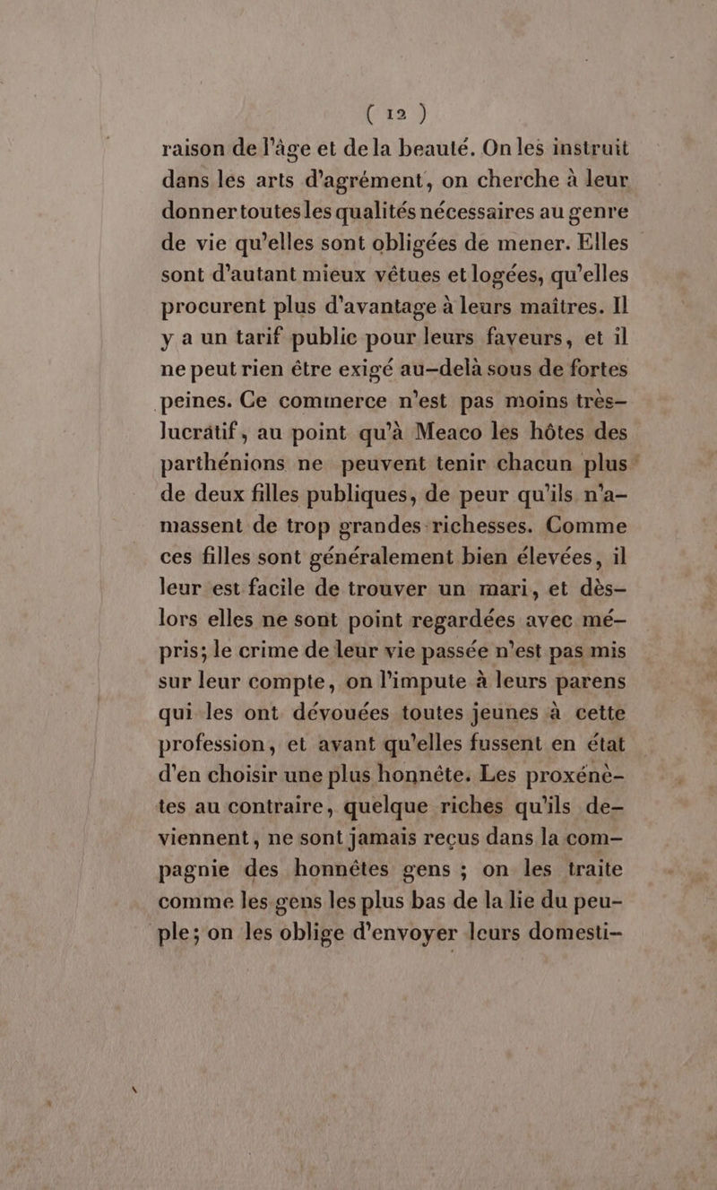 raison de l’âge et de la beauté. On les instruit dans les arts d'agrément, on cherche à leur donnertoutesles qualités nécessaires au genre de vie qu’elles sont obligées de mener. Elles sont d'autant mieux vêtues et logées, qu’elles procurent plus d'avantage à leurs maîtres. Il y a un tarif public pour leurs faveurs, et il ne peut rien être exigé au-delà sous de fortes peines. Ce commerce n'est pas moins tres— Jucrätif, au point qu'à Meaco les hôtes des parthénions ne peuvent tenir chacun plus: de deux filles publiques, de peur qu'ils n'a- massent de trop grandes richesses. Comme ces filles sont généralement bien élevées, il leur est facile de trouver un mari, et dès- lors elles ne sont point regardées avec mé- pris; le crime de leur vie passée n’est pas mis sur leur compte, on l’impute à leurs parens qui les ont dévouées toutes jeunes à cette profession, et avant qu'elles fussent en état d'en choisir une plus honnête. Les proxénè- tes au contraire, quelque riches qu'ils de- viennent, ne sont jamais reçus dans la com- pagnie des honnêtes gens ; on les traite comme les. gens les plus bas de la lie du peu- ple; on les oblige d'envoyer leurs domesti-