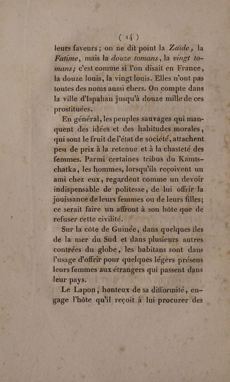 leurs faveurs ; on ne dit point la Zaïde, la Fatime, mais la douze tomans, la vingt to- mans; c'est comme si l'on disait en France, ja douze louis, la vingt louis. Elles n'ont pas toutes des noms aussi chers. On compte dans la ville d’Ispahan jusqu'à douze mille de ces prostituées. En général, les peuples sauvages qui man- quent des idées et des habitudes morales, qui sont le fruit de l’état de société, attachent pen de prix à la retenue et à la chasteté des femmes. Parmi certaines tribus du Kamits- chatka, les hommes, lorsqu'ils reçoivent un ami chez eux, regardent comme un devoir indispensable de politesse, de lui offrir la jouissance de leurs femmes ou de leurs filles; ce serait faire un affront à son hôte que de refuser cette civilite. Sur la côte de Guinée, dans quelquesiles de la mer du Sud et dans plusieurs autres contrées du globe, les habitans sont dans l'usage d'offrir pour quelques légers présens leurs femmes aux étrangers qui passent dans leur pays. Le Lapon, honteux de sa difformité, en- gage l'hôte qu'il reçoit à lui procurer des