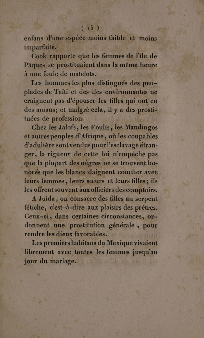 enfans d’une espèce moins faible et moins imparfaite. Cook rapporte que les femmes de l'ile de Pâques se prostituaient dans la même heure à une foule de matelots. | Les hommes les plus distingués des peu- plades de Taïti et des iles environnantes ne craignent pas d’épouser les filles qui ont eu des amans; et malgré cela, il y a des prosti- tuées de profession. Chez les Jalofs, les bouites ke Moi cos et autres peuples d'Afrique, où les coupables d’adultère sontvendus pour l'esclavage étran- ger, la rigueur de cette loi n’empéche pas que la plupart des nègres ne se trouvent ho- norés que les blancs daignent coucher avec leurs femmes, leurs sœurs et leurs filles; ils les offrent souvent auxofficiers des comptoirs. À Juida, on consacre des filles au serpent fétiche, c ’est-à-dire aux plaisirs des prêtres. Ceux-ci, dans certaines circonstances, or- donnent une prostitution générale , pour rendre les dieux favorables. Les premiers habitans du Mexique vivaient librement avec toutes les femmes jusqu’au jour du mariage.