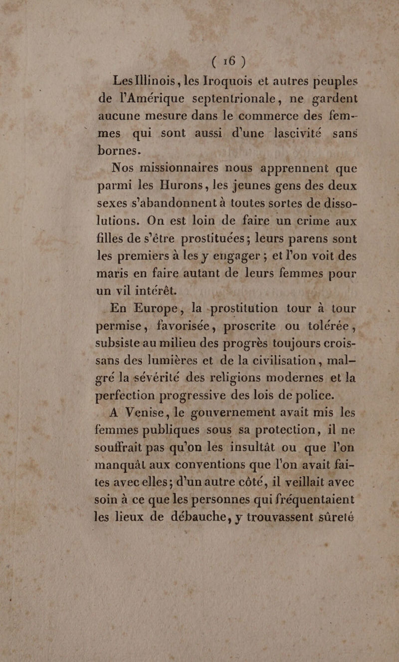 Les Illinois , les Iroquois et autres peuples de l'Amérique septentrionale, ne gardent aucune mesure dans le commerce des fem-- mes qui sont aussi d'une lascivité sans bornes. | Nos missionnaires nous apprennent que parmi les Hurons, les jeunes gens des deux sexes s’abandonnent à toutes sortes de disso- lutions. On est loin de faire un crime aux filles de s'être prostituées; leurs parens sont les premiers à les y engager ; et l’on voit des maris en faire autant de leurs femmes pour un vil intérêt. $ En Europe, la -prostitution tour à tour permise, favorisée, proscrite ou tolérée, subsiste au milieu des progrès toujours crois- sans des lumières et de la civilisation, mal- gré la sévérité des religions modernes et la perfection progressive des lois de police. A Venise, le gouvernement avait mis les femmes publiques sous sa protection, il ne souffrait pas qu'on les insultât ou que l’on manquâl aux conventions que l'on. avait fai- tes avecelles; d'un autre côté, il veillait avec soin à ce que La personnes qui fréquentaient les lieux de débauche, y trouvassent sûreté