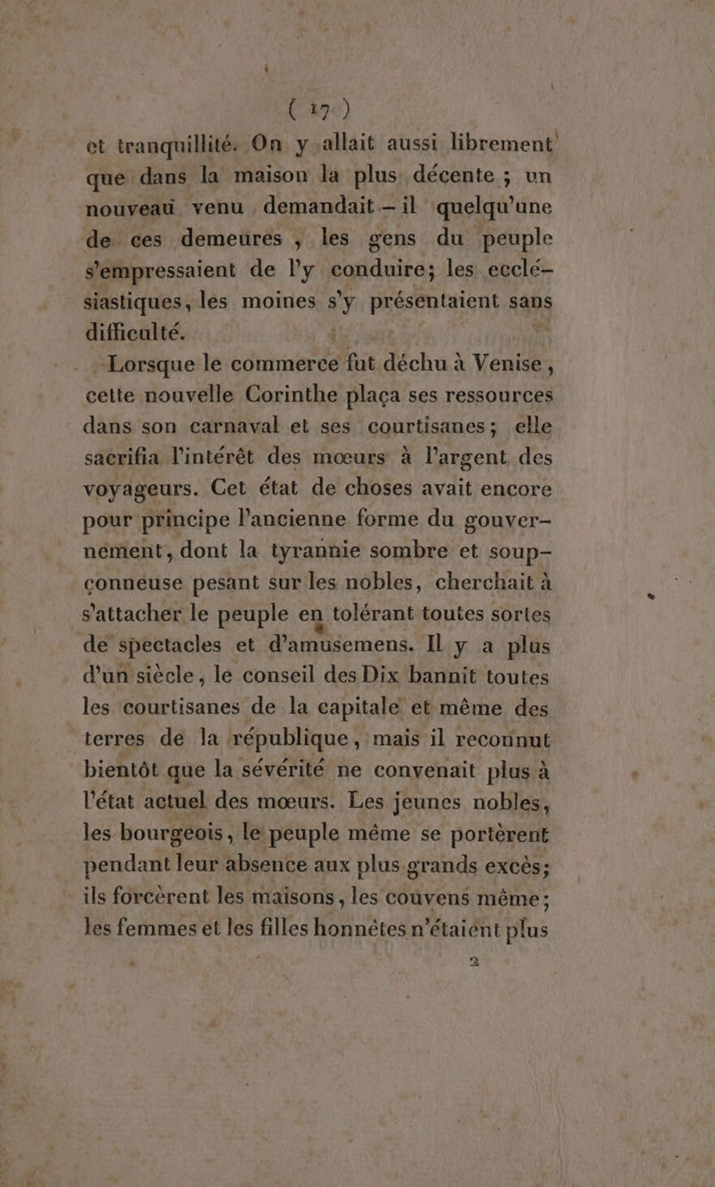 ( 17:) et tranquillité: On y allait aussi librement que dans la maison la plus décente ; un nouveau venu , demandait — il quelqu'une de ces demeures ; les gens du peuple s'empressaient de l’y conduire; les ecclé- siastiques, les moines 7 présentaient sans difficulté. Lorsque le commerce fat déchu à Vente i cette nouvelle Corinthe plaça ses ressources dans son carnaval et ses courtisanes; elle sacrifia l'intérêt des mœurs à largent des voyageurs. Cet état de choses avait encore pour principe l’ancienne forme du gouver- nement, dont la tyrannie sombre et soup- conneuse pesant sur les nobles, cherchait à s'attacher le peuple en tolérant toutes sortes de spectacles et d'amusemens. IL y a plus d'un siècle, le conseil des Dix bannit toutes les courtisanes de la capitale et même des terres de la république , mais il reconnut bientôt que la sévérité ne convenait plus à l'état actuel des mœurs. Les jeunes nobles, les bourgéois, le péuple même se portèrent pendant Tu absence aux plus grands excès; ils forcèrent les maisons, les coùvens même ; les femmes ét les filles honnêtes n'étaient plus n - }