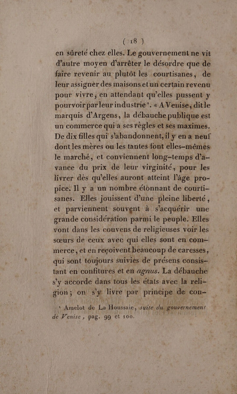 en sûreté chez elles. Le gouvernement ne vit d'autre moyen d'arrêter le désordre que de faire revenir au, plutôt les courtisanes, de leur assigner des maisons etun certain revenu pour vivre; en attendant qu’elles pussent y pourvoir par leur industrie‘. « AVeuise; dit le marquis d’Argens, la débauche publique est un commerce qui a ses règles et ses maximes. De dix filles qui s'abandonnent,il y en a neuf dont les mères ou les tantes font elles-mêmes le marché, et conviennent long-temps d’a- vance du prix de leur virginité, pour les livrer dès qu'elles auront atteint l’âge pro- pice. Il y a un nombre étonnant de courti- sanes. Elles jouissent d’une pleine liberté, et parviennent souvent à s’acquérir une grande considération parmi le peuple. Elles vont dans les couvens de religieuses voir les sœurs de ceux avec qui elles sont en com merce, et en reçoivent beaucoup de caresses, qui sant toujours suivies de présens consis- tant en confitures et en agnus. La débauche s'y accorde dans tous les états avec la reli- gion; on Sÿ fee par principe de éon- 1 Amelot de un , FRA suile du. gouvernement de Venise , pag. 99 et 100.