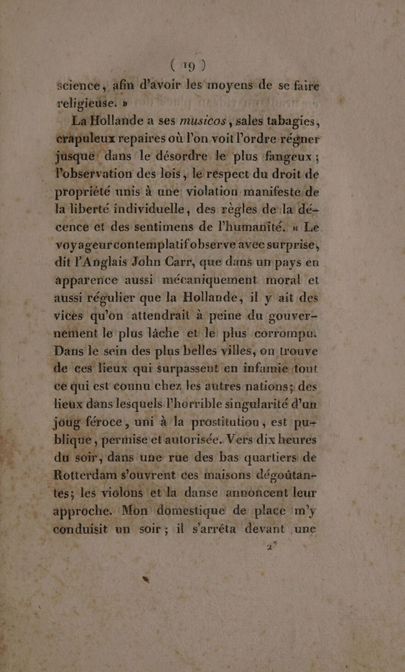 F. Te science, afin d’avoir les moyens he se faire religieuse. » La Hollande a ses musiCos, sales tabagies, crapuleux repaires où l’on voit l’ordre régner jusque! dans le désordre le plus fangeux ; l'observation des lois , le réspect du droit de la liberté individuelle, des règles dela dé- cence et des sentimens de l'humanité. « Le voyageur contemplatifobserve avec surprise, dit l'Anglais John Carr, que dans un pays en apparence aussi mécaniquement moral et aussi régulier que la Hollande, il y ait des vices qu'on attendrail à peine du gouver- nèment le plus lâche et le plus corrompu: Dans le sein des plus belles villes, on u'ouve de ces lieux qui surpassent «en infamie tout ce qui est connu chez les autres nations; des lieux dans lesquels horrible singularité d’un joug féroce , uni à la prostitution ; est pu blique, permise et autorisée. Vers dix heures du soir, dans une rue des bas quartiers de Rotterdam s'ouvrent ces maisons désoûtan- approche. Mon domestique de place m'y * 2