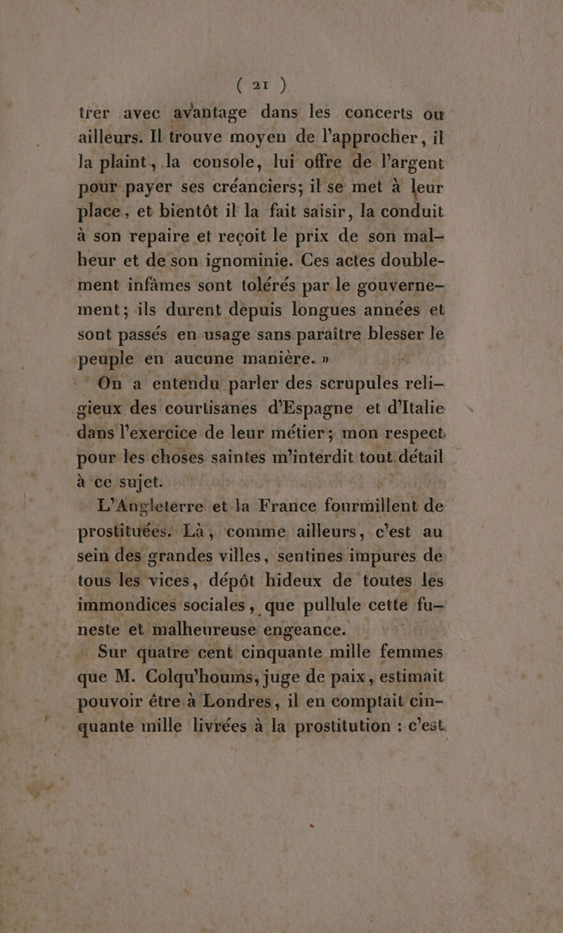 trer avec avantage dans les concerts ou ailleurs. Il trouve moyen de l'approcher, il la plaint, la console, lui offre de l'argent pour payer ses créanciers; il se met à leur place, et bientôt il la fait saisir, la conduit à son repaire et reçoit le prix de son mal- heur et de son ignominie. Ces actes double- ment infâmes sont tolérés par le gouverne- ment; ils durent depuis longues années et sont passés en usage sans paraître blesser le peuple en aucune manière. » :* On a entendu parler des scrupules reli- gieux des courtisanes d'Espagne et d’Italie dans l'exercice de leur métier; mon respect pour les choses saintes m’intérdit tout détail à ce sujet. #” L’Angleterre et la France fourmillent de prostituées. Là, comme ailleurs, c'est au sein des grandes villes, sentines impures de tous les vices, dépôt hideux de toutes les immondices sociales, que pullule cette fu neste et malheureuse engeance. Sur quatre cent cinquante mille femmes que M. Colqu'houms, juge de paix, estimait pouvoir être à Londres, il en comptait cmm- quante mille livrées à la prostitution : c'est.