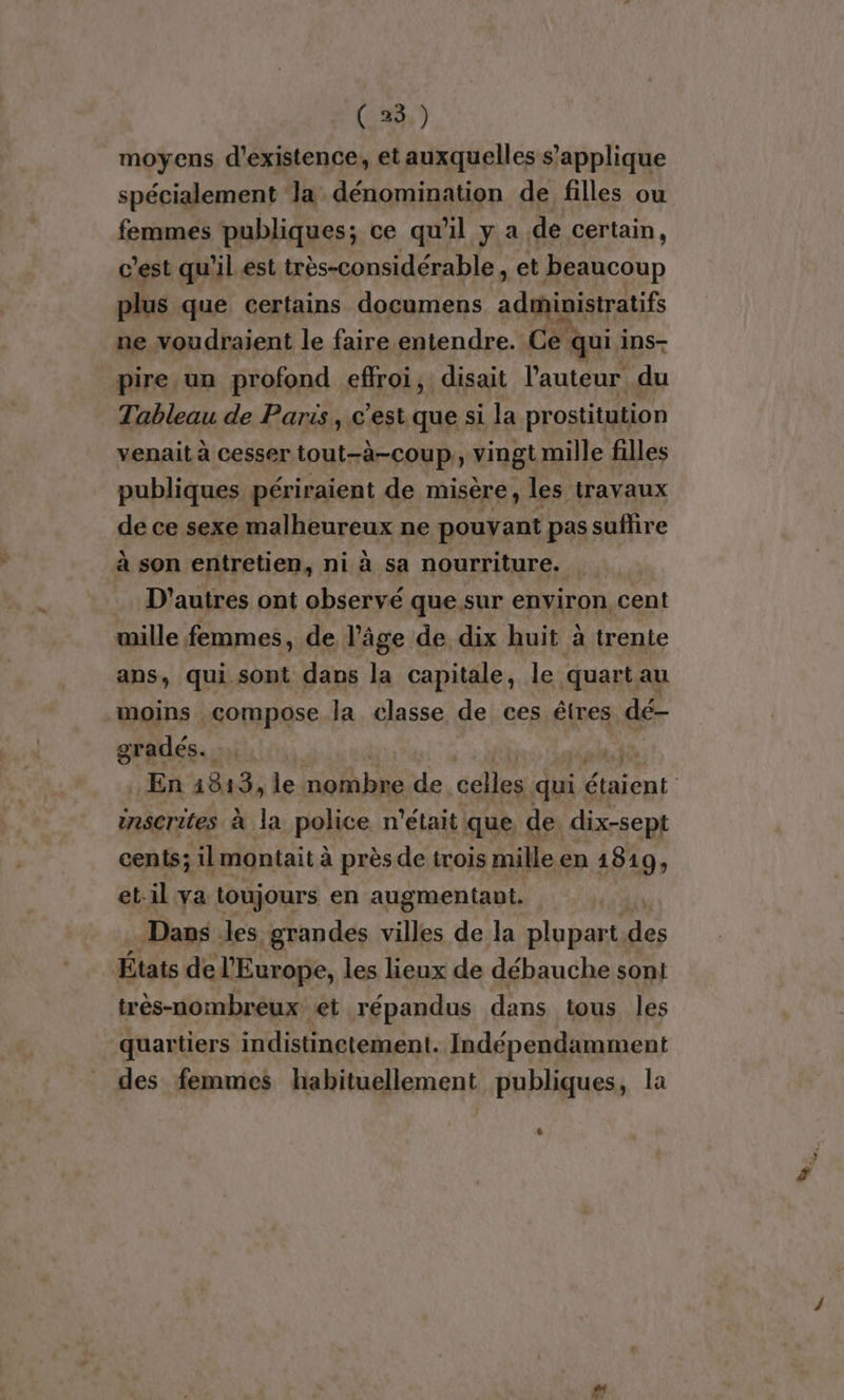 ( 25.) moyens d'existence, et auxquelles s'applique spécialement ‘la dénomination de filles ou femmes publiques; ce qu'il y a de certain, c'est qu'il est très-considérable et beaucoup plus que certains documens administratifs ne voudraient le faire entendre. Ce qui i ins- pire un profond effroi, disait l’auteur du Tableau de Paris, c'est que si la prostitution venait à cesser tout-à-coup,, vingt mille filles publiques périraient de misère, les travaux de ce sexe malheureux ne pouvant pas suflire à son entretien, ni à sa nourriture. D’autres ont observé que sur environ cent mille femmes, de l’âge de dix huit à trente ans, qui sont dans la capitale, le quartau moins compose la classe de ces êtres dé gradés.. En 1813, le nombre de celles qui étaient inscrites à la police n'était que de dix-sept cents; il montait à près de trois mille en 1819, et:il va toujours en augmentant. Dans les grandes villes de la plupart des États de l'Europe, les lieux de débauche soni très-nombreux et répandus dans tous les quartiers indistinctement. Indépendamment des femmes habituellement publiques, la