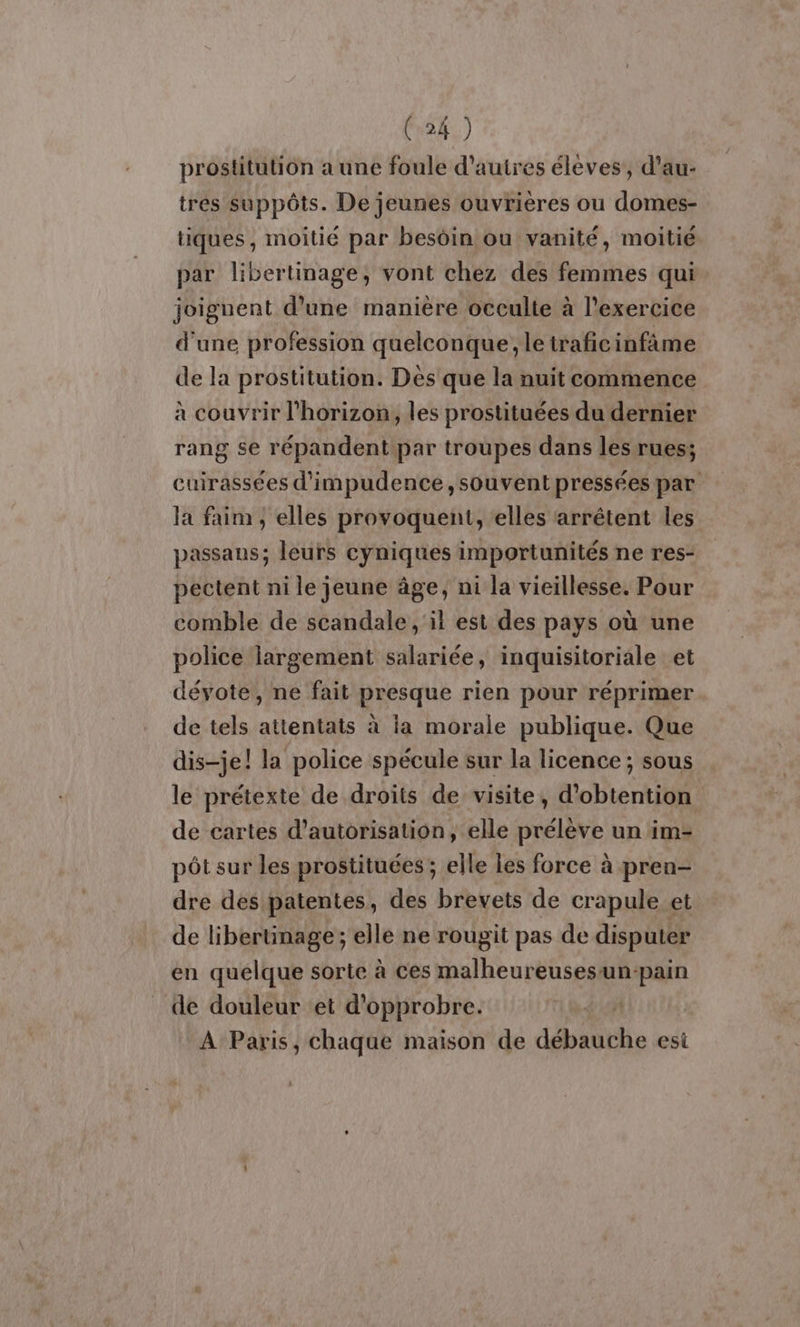 prostitution a une foule d'autres élèves, d'au- tres suppôts. De jeunes ouvrières ou domes- tiques, moitié par besôin ou vanité, moitié par libertinage, vont chez des femmes qui joiguent d’une manière occulte à l'exercice d'une profession quelconque; le traficinfâme de la prostitution. Des que la nuit commence à couvrir l'horizon, les prostituées du dernier rang se répandent par troupes dans les rues; cuirassées d'impudence, souvent pressées par la faim ; elles provoquent, elles arrêtent les passans; leurs cyniques importunités ne res- pectent ni le jeune âge, ni la vieillesse. Pour comble de scandale ,'il est des pays où une police largement salariée, inquisitoriale et déyote, ne fait presque rien pour réprimer de tels attentats à la morale publique. Que dis-je! la police spécule sur la licence ; sous le prétexte de droits de visite, d'obtention de cartes d'autorisation, elle prélève un im- pôt sur les prostituées ; elle les force à pren- dre des patentes, des brevets de crapule et de libertinage; elle ne rougit pas de disputer en quelque sorte à ces malheureusesun-pain de douleur et d’opprobre. À Paris, chaque maison de débauche esi