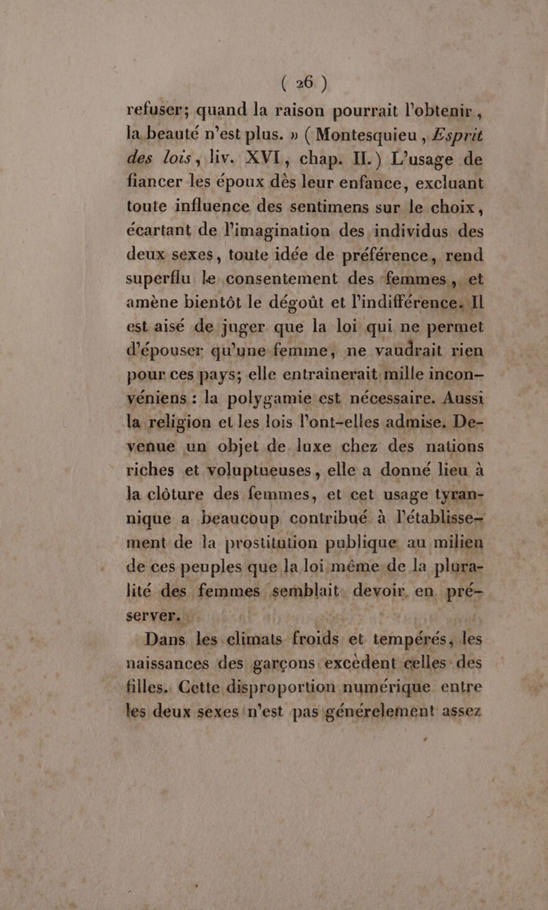 refuser; quand la raison pourrait l'obtenir, la beauté n’est plus. » ( Montesquieu , £sprit des lois, liv. XVI, chap. IL) L'usage de fiancer les époux dés leur enfance, excluant toute influence des sentimens sur le choix, écartant de l'imagination des individus des deux sexes, toute idée de préférence, rend superflu le consentement des ‘femmes... et amène bientôt le dégoût et l'indifférence. Il est aisé de juger que la loi qui ne permet d’épouser qu'une femme, ne vaudrait rien pour ces pays; elle entrainerait. mille incon- véniens : la polygamie est nécessaire. Aussi la religion et les lois l’ont-elles admise. De- venue un objet de luxe chez des nations riches et voluptueuses , elle a donné lieu à la clôture des femmes, et cet usage tyran- nique a beaucoup contribué à l’établisse- ment de la prostitution publique au milien de ces peuples que la loi même de la plura- lité des femmes semblait devoir. en. pré- server. : | #T {, Dans les climats froids et tempérés, les naissances des garçons excédent celles des filles. Cette disproportion numérique entre les deux sexes n’est pas générelement assez 2