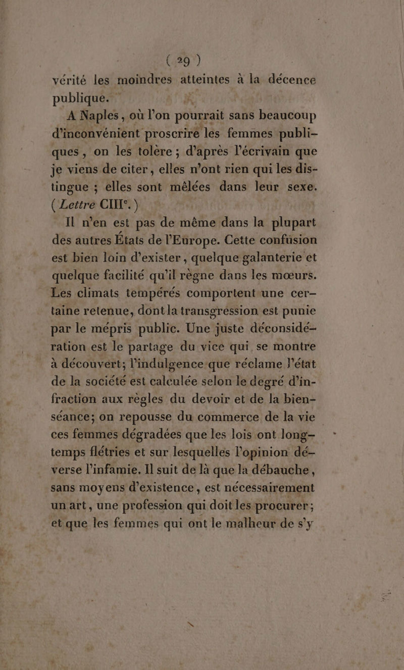 vérité les moindres atteintes a la décence publique. | A Naples, où l’on pourrait sans beaucoup d'inconvénient proscriré ‘lés femmes publi- ques , on les tolere ; d’après l'écrivain que je viens de citer , elles n’ont rien qui les dis- tingue ; elles sont mêlées dans leur sexe. Guen CIIT°. ) IL n’en est pas de même dans la plupart des autres États de l'Europe. Cette confusion est bien loin d'exister , quelque galanterie et quelque facilité qu'il règne dans les mœurs. Les climats tempérés comportent-une cer- taine retenue, dont la transgression est punie par le mépris public. Une juste déconsidé- ration est le partage du vice qui se montre à découvert; l’indulgence-que réclame l'état de la société est calculée selon le degré d’in- fraction aux règles du devoir et de la bien- séance; on repousse du commerce de la vie ces femmes dégradées que les lois ont long- temps flétries et sur lesquelles l'opinion dé- verse l’infamie. Il suit de là que la débauche, sans moyens d'existence, est nécessairement un art, une profession qui doit les PAASINOE ‘ et que les femmes qui ont le malheur de s’y
