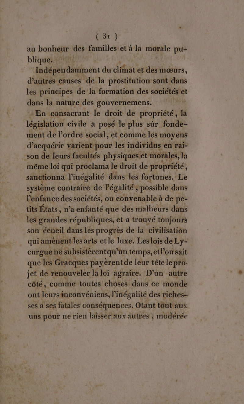 au bonheur des familles et à la morale pu- blique. Indépendamment du difaat ét ‘di mœurs, d’autres causes de la prostitution sont dans les principes de la formation des sociétés'et dans la nature des gouvernemens. En consacrant le droit de propriété, la législation civile a posé le plus sûr _fonde- ment de l’ordre social, et comme lés moyens d'acquérir varient pour les individus en rai- son de leurs facultés physiqueset morales, la même loi qui proclama le droit de propriété, sanctionna l'inégalité dans les fortunes. Le système contraire de l'égalité, y possible dans l'enfance des sociétés, ou PURE RTER à de pe- tits États, n’a enfanté que des malheurs dans les grandes républiques, et a trouvé toujours son écueil dans les progrès de la civilisation quiaménent les arts etle luxe. Leslois de Ly- curgue he subsistèrentqu'un temps, etl’on sait que les Gracques payérent de leur tête le pro- jet de renouveler la loï agraire. D'un autre côté, comme toutes choses dans ce monde ont leursänconvéniens, l'inégalité des riches- ses a ses fatales conséquences. Otant tout'aux uns pour ne rien laisser aux autres , modérée