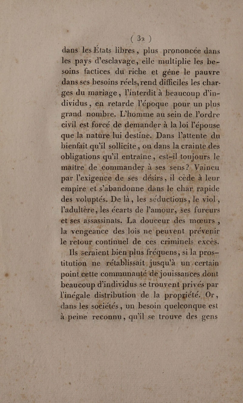 dans les États libres , plus prononcée dans les pays d’esclavage, eile multiplie les be- soins factices du riche et gêne le pauvre dans ses besoins réels, rend difficiles les char- ges du mariage, l'interdit à beaucoup d'in- dividus , en retarde l’époque pour un plus grand nombre. L'homme au sein de l’ordre ail est forcé de demander à la loi l'épouse que la natüre lui destine. Dans l'attente du bienfait qu'il sollicite, ou dans la crainte des obligations qu’il entraîne, est-il toujours le maitre de commander à.ses sens? .Vaincu par l'exigence de ses désirs , il cède à leur empire et s’'abandonne dans le char rapide des voluptés. De là, les séductions, le viol, l’adulière, les écarts de l'amour, ses fureurs et ses assassinats. La douceur des mœurs , la vengeance des lois ne peuvent prévenir le retour continuel de ces criminels excès. Ils seraient bien-plus fréquens) si la pros- titution ne rétablissait. jusqu'à un certain point cette communauté dej jouissances dont beaucoup d'individus se sk Ep privés par l’'inégale distribution de la propgiété. Or, dans les sotiélés , un besoin quelconque est à peine reconnu, qu'il se trouve des gens