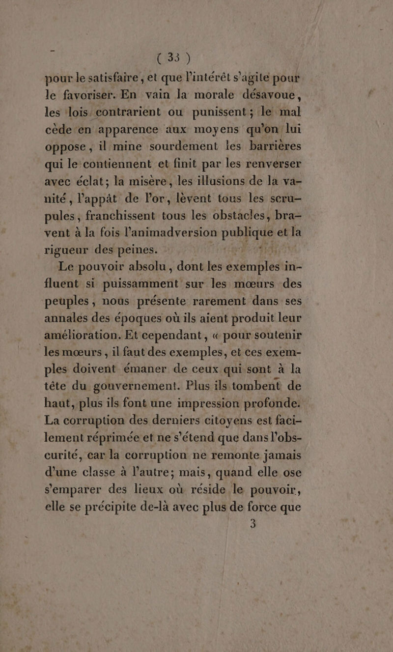 pour le satisfaire , et que l'intérêt s’agite pour le favoriser. En vain la morale désavoue, les ‘lois’ contrarient ou punissent ; le mal cède en apparence aux moyens qu'on lui oppose , il mine sourdement les barrières qui le‘contiennent et finit par les renverser avec éclat; la misere, les illusions de la va- nité , l'appât de l'or, lévent tous les scru- pules , franchissent tous les obstacles, bra- vent à la fois l'animadversion pabpqre et la rigueur des peines. LOIS It Le pouvoir absolu , dont les exemples'i in- fluent si disaient sur les mœurs des peuples, noùs présente rarement dans ses annales des époques où ils aient produit leur amétioration. Et cependant, « pour soutenir les mœurs, il faut des exemples, et ces exem- ples doivent émaner de ceux qui sont à la tête du gouvernement. Plus ils tombent de haut, plus ils font une impression profonde: La corruption des derniers citoyens est faci- lement réprimée et ne s'étend que dans l’obs- curité, car la corruption ne remonte jamais d’une classe à l’autre; mais, quand elle ose s'emparer des lieux où réside le pouvoir, elle se précipite de-là avec plus de force que 3