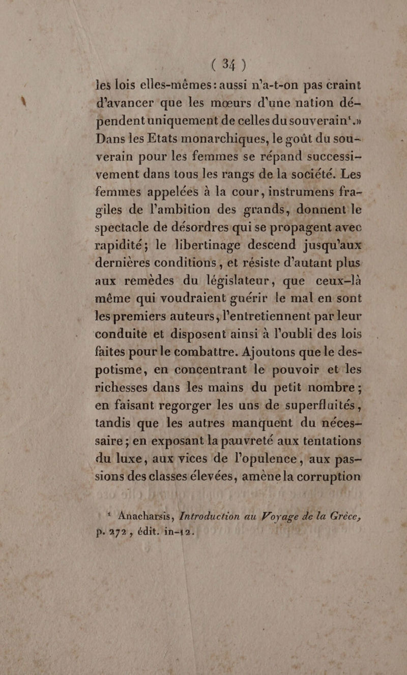 (54) les lois elles-mêmes: aussi n’a-t-on pas craint d'avancer que les mœurs d'une nation dé- pendentuniquement de celles du souverain.» Dans les Etats monarchiques, le goût du sou- verain pour les femmes se répand successi- vement dans tous les rangs de la société. Les femmes appelées à la cour, instrumens fra- oiles de l’ambition des grands, donnent le spectacle de désordres qui se propagentavec rapidité; le libertinage descend jusqu'aux dernières conditions, et résiste d'autant plus aux remèdes du législateur, que ceux-là même qui voudraient guérir le mal en sont les premiers auteurs; l'entretiennent par leur conduite et disposent ainsi à l'oubli des lois faites pour le combattre. Ajoutons que le des- potisme, en concentrant le pouvoir et les richesses dans les mains du petit nombre; en faisant regorger les uns de superfluités,, tandis que les autres manquent du néces- saire ; ‘en exposant la pauvreté aux tentations du LE, aux vices de l'opulence, aux pas sions des classes élevées, amènela corruption * Anacharsis, Zntroduction au Voyage de la Grèce,