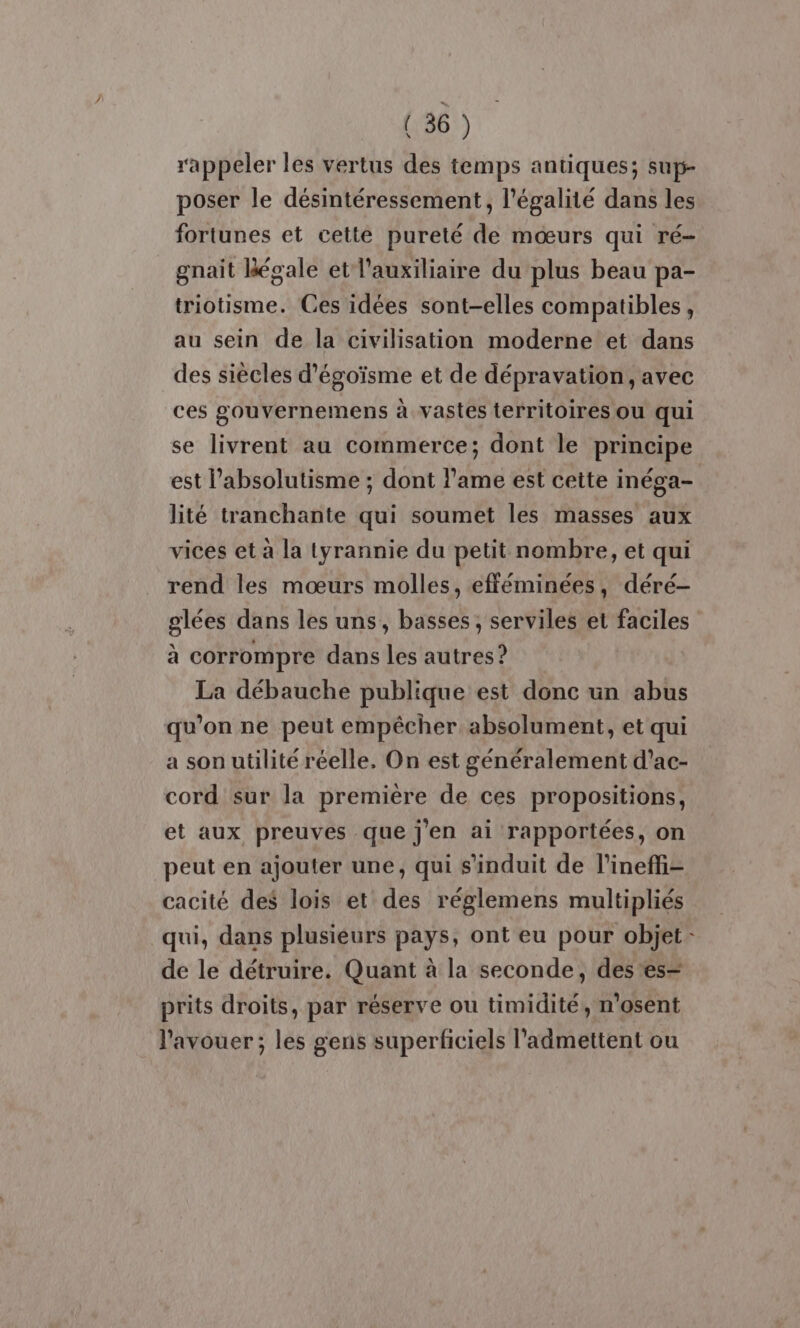 rappeler les vertus des temps antiques; sup- poser le désintéressement, l'égalité dans les fortunes et cette pureté de mœurs qui ré gnait Bégale et l'auxiliaire du plus beau pa- triotisme. Ces idées sont-elles compatibles, au sein de la civilisation moderne et dans des siècles d’égoïsme et de dépravation, avec ces gouvernemens à vastes territoires ou qui se livrent au commerce; dont le principe est l’absolutisme ; dont l'ame est cette inéga- lité tranchante qui soumet les masses aux vices et à la tyrannie du petit nombre, et qui rend les mœurs molles, efféminées, déré- glées dans les uns, basses, serviles et faciles à corrompre dans les autres? La débauche publique est donc un abus qu’on ne peut empêcher absolument, et qui a son utilité réelle. On est généralement d’ac- cord sur la première de ces propositions, et aux preuves que j'en ai rapportées, on peut en ajouter une, qui s'induit de l’ineffi- cacité des lois et des réglemens multipliés qui, dans plusieurs pays, ont eu pour objet de le détruire. Quant à la seconde, des'es= prits droits, par réserve ou timidité, n'osent l'avouer ; les gens superficiels l'admettent ou ‘