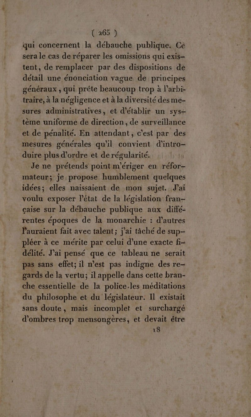 qui concernent la débauche publique. Ce sera le cas de réparer les omissions qui exis- tent, de remplacer par des dispositions dé détail une énonciation vague de principes généraux , qui prête beaucoup trop à l’arbi- traire, à la négligence et à la diversité des me- sures administratives, et d'établir un sys- teme uniforme de direction, de surveillance et de pénalité. En attendant, c’est par des mesures générales qu'il convient d’intro- duire plus d'ordre et de régularité. Je ne prétends point m'ériger en réfor- mateur; je propose humblement quelques idées; elles naissaient de mon sujet. Jai voulu exposer l'état de la législation: fran- çaise sur la débauche publique aux diffé- rentes époques de la monarchie : d’autres lauraient fait avec talent; j'ai tâché de sup- pléer à ce mérite par celui d'une exacte fi délité. J'ai pensé que ce tableau ne serait pas sans effet; il n’est pas indigne des re- gards de la vertu; il appelle dans cette bran- che essentielle de la police.les méditations du philosophe et du législateur. Il existait sans doute, mais incomplet et surchargé d’ombres trop mensongeres, et devait être 18