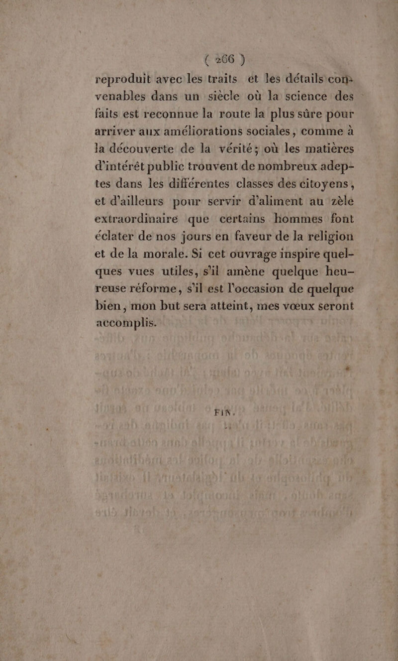 reproduit avec les traits ét les détails cor venables dans un siècle où la science des faits est reconnue la route la plus sûre pour arriver aux améliorations sociales, comme à la découverte de la vérité; où les matieres d'intérêt public trouvent de nombreux adep- tes dans les différentes classes des citoyens, et d’ailleurs pour servir d’aliment au zèle extraordinaire que certains hommes font éclater de nos jours en faveur de la religion et de la morale. Si cet ouvrage inspire quel- ques vues utiles, s’il amène quelque heu- reuse réforme, s’il est l'occasion de quelque bien , mon but sera atteint, mes vœux seront accomplis. FIN.