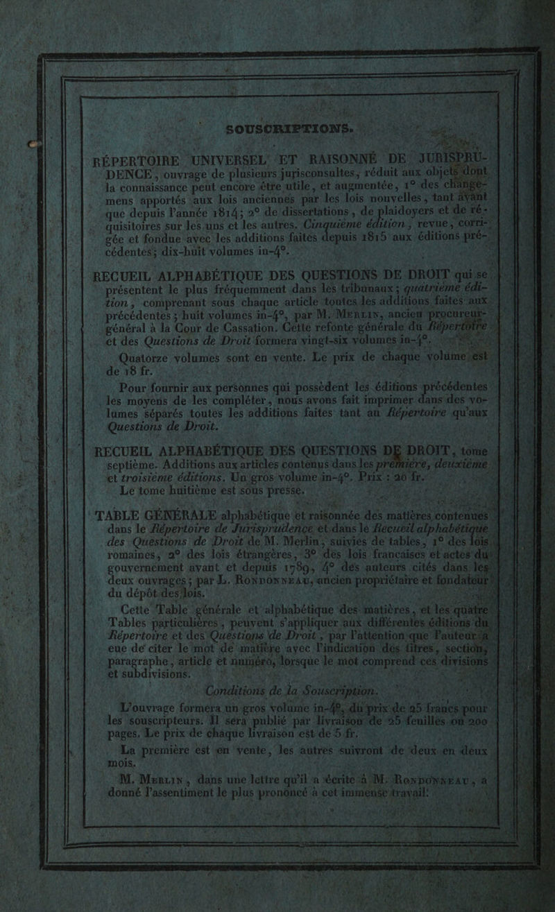 F4 LS nr | ik | +2 Ù | SOUSCRIPTIONS. * + RÉPERTOIRE UNIVERSEL ET RAISONNÉ DE JUR DENCE , ouvrage de plusieurs jurisconsultes, réduit aux objets la connaissance peut encore être utile, et augmentée, 1°:des © HS - mens apportés aux lois anciennes par les lois nouvelles ; tant nt. He que depuis l’année 1814; 2° de dissertations , de plaidoyers et de ré: 3 . quisitoires sur Jes uns et les autres. Cinquième édition, revue, co gée et fondue avec les additions faites depuis 1815 aux éditions pré- cédentési dix-huit volumes in-49. 77 4 DEA \Ù || RECUEIL ALPHABÉTIQUE DES QUESTIONS DE DROIT quise) présentent le plus fréquemment dans les tbunaux ; gratrième édi- Ee: tion, comprenant sous chaque article toutes des additions faites”auxs précédentes ; huit volumes in-4°, par MMEnuw, ancien ‘procureur- ll. général à la Cour de Cassation. Gette refonte générale du fëpe NA et des Questions de Droit Sormera vingt-six volumes 1-49; g Quatorze volumes sont en vente. Le prix de chaque volur de 18 fr. FAO ARRE AN SOUPE SRS À Pour fournir aux per$onnes q F4 lumes séparés toutes les additions faites tan i A : ! ur Le tome ù ë £, Fa L. k | La première est en vente, les autres ‘suivront de ‘deux.en FRE, mois. RÉPARER RARAN RE ES AIME. tan “M. Menus, dans une lettre qu'il a écrite à M: RoxpoONiEav, a … donné l’assentiment le plus prononcé à c ee travail! 22, 4 # | NOR AMEN ET ANS 7 d'A (148 É : RE, ‘EAN Eu RE À { HONN 54 hp