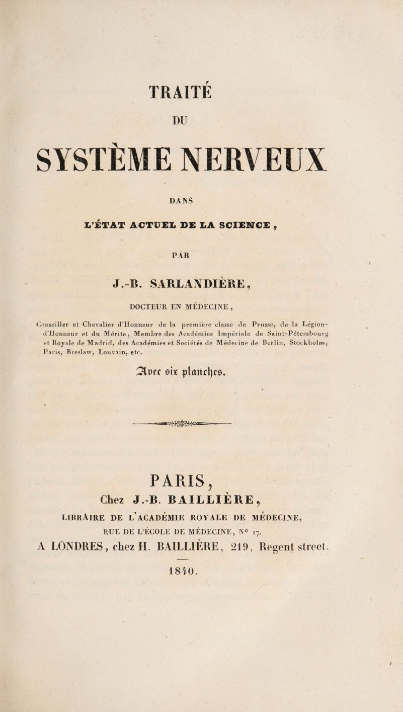 DU SYSTÈME NERVEUX DANS L’ÉTAT ACTUEL II X.A SCIENCE 9 PAR J.-B. SARLAJYDIÈRE9 DOCTEUR EN MÉDECINE , Conseiller et Chevalier d’Honneur de la première classe de Prusse, de la Légion- d’Honneur et du Mérite, Membre des Académies Impériale de Saint-Pétersbourg et Royale de Madrid, des Académies et Sociétés de Médecine de Berlin, Stockholm, Paris, Breslaw, Louvain, etc. 21uec ôi* plandjeg. *asSX3A^gg^)®<5=== PARIS, Chez J.-B. BAILLIÈRE, libraire de l’académie royale de médecine, RUE DE L’ÉCOLE DE MÉDECINE, N° 17. A LONDRES, chez H. BAILLIÈRE, 219, Regent Street 1840.