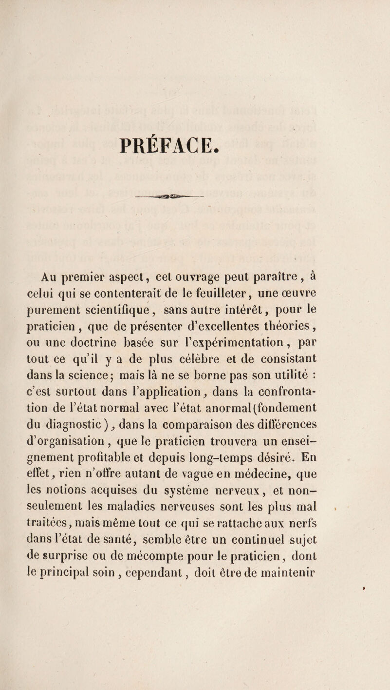 PRÉFAC E. Au premier aspect, cet ouvrage peut paraître , à celui qui se contenterait de le feuilleter, une œuvre purement scientifique, sans autre intérêt, pour le praticien , que de présenter d’excellentes théories, ou une doctrine basée sur l’expérimentation, par tout ce qu’il y a de plus célèbre et de consistant dans la science; mais là ne se borne pas son utilité : c’est surtout dans l’application ^ dans la confronta¬ tion de l’état normal avec l’état anormal (fondement du diagnostic ), dans la comparaison des différences d’organisation , que le praticien trouvera un ensei¬ gnement profitable et depuis long-temps désiré. En effets rien n’offre autant de vague en médecine, que les notions acquises du système nerveux, et non- seulement les maladies nerveuses sont les plus mal traitées, mais même tout ce qui se rattache aux nerfs dans l’état de santé, semble être un continuel sujet de surprise ou de mécompte pour le praticien, dont le principal soin , cependant, doit être de maintenir