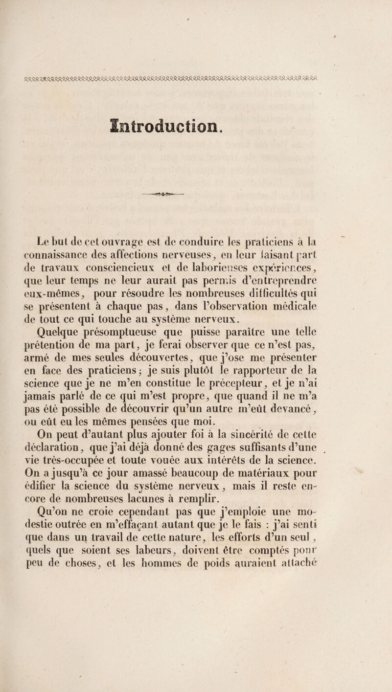 Introduction. Le but de cet ouvrage est de conduire les praticiens à la connaissance des affections nerveuses, en leur taisant part de travaux consciencieux et de laborieuses expériences, que leur temps ne leur aurait pas permis d’entreprendre eux-mêmes, pour résoudre les nombreuses difficultés qui se présentent à chaque pas, dans l’observation médicale de tout ce qui touche au système nerveux. Quelque présomptueuse que puisse paraître une telle prétention de ma part, je ferai observer que ce n’est pas, armé de mes seules découvertes, que j’ose me présenter en face des praticiens ; je suis plutôt le rapporteur de la science que je ne m’en constitue le précepteur, et je n’ai jamais parlé de ce qui m’est propre, que quand il ne m’a pas été possible de découvrir qu’un autre in’eût devancé, ou eût eu les mêmes pensées que moi. On peut d’autant plus ajouter foi à la sincérité de cette déclaration, que j’ai déjà donné des gages suffisants d’une vie très-occupée et toute vouée aux intérêts de la science. On a jusqu’à ce jour amassé beaucoup de matériaux pour édifier la science du système nerveux, mais il reste en¬ core de nombreuses lacunes à remplir. Qu’on ne croie cependant pas que j’emploie une mo¬ destie outrée en m’effaçant autant que je le fais : j’ai senti que dans un travail de cette nature, les efforts d’un seul, quels que soient ses labeurs, doivent être comptés pour peu de choses, et les hommes de poids auraient attaché