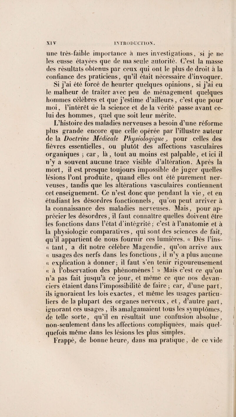 une très-faible importance à mes investigations, si je ne les eusse étayées que de ma seule autorité. C’est la masse des résultats obtenus par ceux qui ont le plus de droit à la confiance des praticiens, qu’il était nécessaire d’invoquer. Si j’ai été forcé de heurter quelques opinions, si j’ai eu le malheur de traiter avec peu de ménagement quelques hommes célèbres et que j’estime d’ailleurs, c’est que pour moi, l’intérêt de la science et de la vérité passe avant ce¬ lui des hommes, quel que soit leur mérite. L’histoire des maladies nerveuses a besoin d’une réforme plus grande encore que celle opérée par l’illustre auteur de la Doctrine Médicale Physiologique pour celles des fièvres essentielles, ou plutôt des affections vasculaires organiques ; car, là, tout au moins est palpable, et ici il n’y a souvent aucune trace visible d’altération. Après la mort, il est presque toujours impossible de juger quelles lésions l’ont produite, quand elles ont été purement ner ¬ veuses, tandis que les altérations vasculaires contiennent cet enseignement. Ce n’est donc que pendant la vie, et en étudiant les désordres fonctionnels, qu’on peut arriver à la connaissance des maladies nerveuses. Mais, pour ap¬ précier les désordres, il faut connaître quelles doivent être les fonctions dans l’état d’intégrité ; c’est à l’anatomie et à la physiologie comparatives, qui sont des sciences de fait, qu’il appartient de nous fournir ces lumières. « Dès l’ins- « tant, a dit notre célèbre Magendie, qu’on arrive aux « usages des nerfs dans les fonctions, il n’y a plus aucune « explication à donner3 il faut s’en tenir rigoureusement a à l’observation des phénomènes ! >> Mais c’est ce qu’on n’a pas fait jusqu’à ce jour, et même ce que nos devan¬ ciers étaient dans l’impossibilité de faire ; car, d’une part, ils ignoraient les lois exactes, et même les usages particu¬ liers de la plupart des organes nerveux, et, d’autre part, ignorant ces usages , ils amalgamaient tous les symptômes, de telle sorte, qu’il en résultait une confusion absolue, non-seulement dans les affections compliquées, mais quel¬ quefois même dans les lésions les plus simples. Frappé, de bonne heure, dans ma pratique, de ce vide