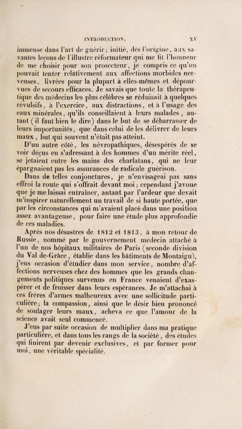 immense dans l’art de guérir ; initié, dès l’origine, aux sa¬ vantes leçons de l’illustre réformateur qui me lit l’honnenr de me choisir pour son prosecteur, je compris ce qu'on pouvait tenter relativement aux affections morbides ner¬ veuses, livrées pour la plupart à elles-mêmes et dépour¬ vues de secours efficaces. Je savais que toute la thérapeu¬ tique des médecins les plus célèbres se réduisait à quelques révulsifs, à l’exercice, aux distractions, et à l’usage des eaux minérales, qu’ils conseillaient à leurs malades, au¬ tant (il faut bien le dire) dans le but de se débarrasser de leurs importunités, que dans celui de les délivrer de leurs maux, but qui souvent n’était pas atteint. D’un autre côté, les névropathiques, désespérés de se voir déçus en s’adressant à des hommes d’un mérite réel, se jetaient entre les mains des charlatans, qui ne leur épargnaient pas les assurances de radicale guérison. Dans de telles conjonctures, je n’envisageai pas sans effroi la route qui s’offrait devant moi ; cependant j’avoue que je me laissai entraîner, antant par l’ardeur que devait m’inspirer naturellement un travail de si haute portée, que par les circonstances qui m’avaient placé dans une position assez avantageuse, pour faire une étude plus approfondie de ces maladies. Après nos désastres de 1812 et 1813, à mon retour de Russie, nommé par le gouvernement médecin attaché à fun de nos hôpitaux militaires de Paris (seconde division du Val de-Grâce, établie dans les bâtiments deMontaigu), j’eus occasion d’étudier dans mon service, nombre d’af¬ fections nerveuses chez des hommes que les grands chan¬ gements politiques survenus en France venaient d’exas¬ pérer et de froisser dans leurs espérances. Je m’attachai à ces frères d’armes malheureux avec une sollicitude parti¬ culière; la compassion, ainsi que le désir bien prononcé de soulager leurs maux, acheva ce que l’amour de la science avait seul commencé. J’eus par suite occasion de multiplier dans ma pratique particulière, et dans tous les rangs de la société, des études qui finirent par devenir exclusives, et par former pour moi, une véritable spécialité.