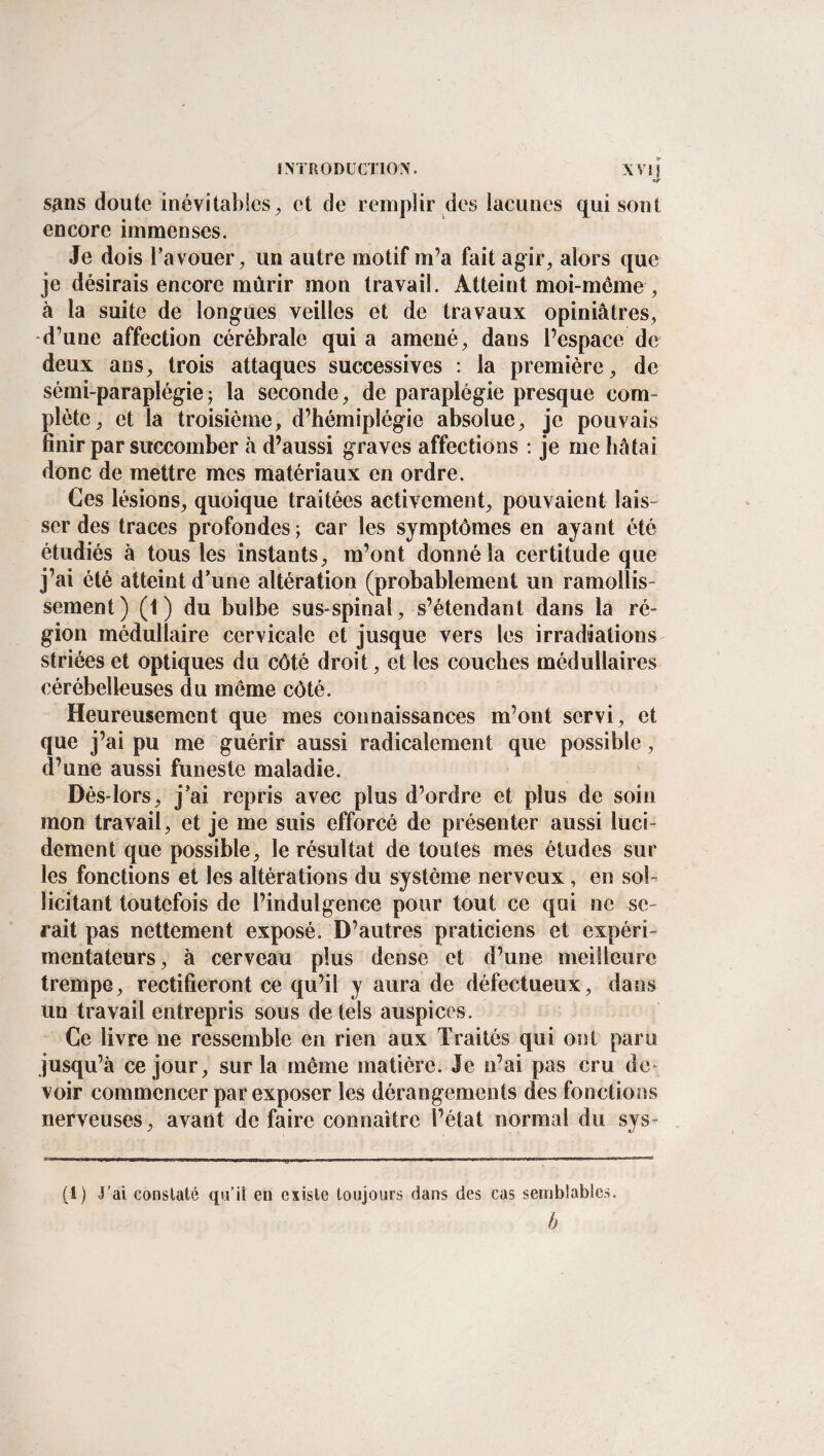 sans doute inévitables, et de remplir des lacunes qui sont encore immenses. Je dois Ta vouer, un autre motif m’a fait agir, alors que je désirais encore mûrir mon travail. Atteint moi-même , à la suite de longues veilles et de travaux opiniâtres, d’une affection cérébrale quia amené, dans l’espace de deux ans, trois attaques successives : la première, de sémi-paraplégie5 la seconde, de paraplégie presque com¬ plète, et la troisième, d’hémiplégie absolue, je pouvais finir par succomber à d’aussi graves affections : je me hâtai donc de mettre mes matériaux en ordre. Ces lésions, quoique traitées activement, pouvaient lais¬ ser des traces profondes ; car les symptômes en ayant été étudiés à tous les instants, m’ont donné la certitude que j’ai été atteint d'une altération (probablement un ramollis¬ sement) (1) du bulbe sus-spinal, s’étendant dans la ré¬ gion médullaire cervicale et jusque vers les irradiations striées et optiques du côté droit, et les couches médullaires cérébelleuses du même côté. Heureusement que mes connaissances m’ont servi, et que j’ai pu me guérir aussi radicalement que possible, d’une aussi funeste maladie. Dès-lors, j'ai repris avec plus d’ordre et plus de soin mon travail, et je me suis efforcé de présenter aussi luci¬ dement que possible, le résultat de toutes mes études sur les fonctions et les altérations du système nerveux, en sol¬ licitant toutefois de l’indulgence pour tout ce qui ne se¬ rait pas nettement exposé. D’autres praticiens et expéri¬ mentateurs, à cerveau plus dense et d’une meilleure trempe, rectifieront ce qu’il y aura de défectueux, dans un travail entrepris sous de tels auspices. Ce livre 11e ressemble en rien aux Traités qui ont paru jusqu’à ce jour, sur la même matière. Je n’ai pas cru de¬ voir commencer par exposer les dérangements des fonctions nerveuses, avant de faire connaître l’état normal du sys- (!) J’ai constaté qu’il en existe toujours dans des cas semblables. b