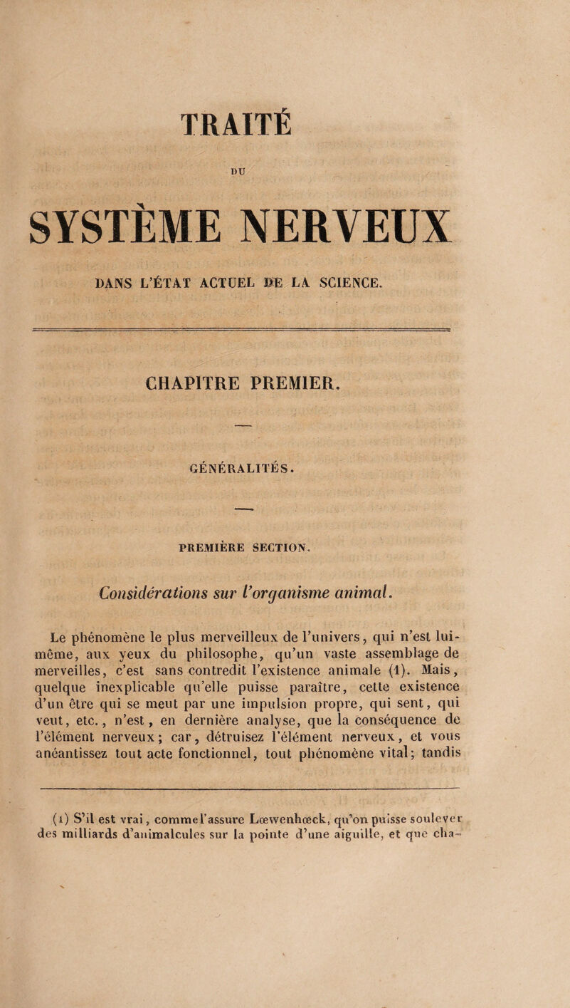 TRAITÉ DU SYSTÈME NERVEUX DANS L’ÉTAT ACTUEL BE LA SCIENCE. CHAPITRE PREMIER. GÉNÉRALITÉS. PREMIÈRE SECTION. Considérations sur Vorganisme animal. Le phénomène le plus merveilleux de l’univers, qui n’est lui- même, aux yeux du philosophe, qu’un vaste assemblage de merveilles, c’est sans contredit l’existence animale (1). Mais, quelque inexplicable qu’elle puisse paraître, cette existence d’un être qui se meut par une impulsion propre, qui sent, qui veut, etc., n’est, en dernière analyse, que la conséquence de l’élément nerveux; car, détruisez l’élément nerveux, et vous anéantissez tout acte fonctionnel, tout phénomène vital; tandis (i) S’il est vrai, comme l’assure Lœwenhoeck, qu’on puisse soulever des milliards d’animalcules sur la pointe d’une aiguille, et que cha-