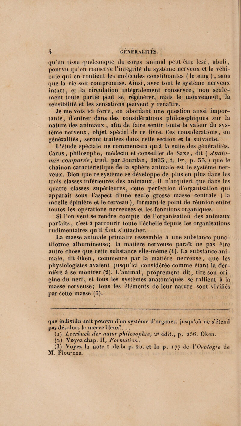 qu’un tissu quelconque du corps animal petit être lésé, aboli, pourvu qu’on conserve l'intégrité du système nerveux et le véhi¬ cule qui en contient les molécules constituantes ( le sang ), sans que la vie soit compromise. Ainsi, avec tout le système nerveux intact, et la circulation intégralement conservée, non seule¬ ment toute partie peut se régénérer, mais le mouvement, la sensibilité et les sensations peuvent y renaître. Je me vois ici forcé, en abordant une question aussi impor¬ tante, d’entrer dans des considérations philosophiques sur la nature des animaux , afin de faire sentir toute la valeur du sys¬ tème nerveux, objet spécial de ce livre. Ces considérations, ou généralités, seront traitées dans celte section et la suivante. L’étude spéciale ne commencera qu’à la suite des généralités. Carus, philosophe, médecin et conseiller de Saxe, dit ( Anato¬ mie comparée, trad. par Jourdan, 1835, t. 1er, p. 53,) que le chaînon caractéristique de la sphère animale est le système ner¬ veux. Bien que ce système se développe de plus en plus dans les trois classes inférieures des animaux, il n’acquiert que dans les quatre classes supérieures, cette perfection d’organisation qui apparaît sous l’aspect d’une seule grosse masse centrale ( la moelle épinière et le cerveau ), formant le point de réunion entre toutes les opérations nerveuses et les fonctions organiques. Si l’on veut se rendre compte de l’organisation des animaux parfaits, c’est à parcourir toute l’échelle depuis les organisations rudimentaires qu’il faut s’attacher. La masse animale primaire ressemble à une substance punc¬ tiforme albumineuse; la matière nerveuse paraît ne pas être autre chose que cette substance elle-même (1). La substance ani¬ male, ditOken, commence par la matière nerveuse, que les physiologistes avaient jusqu’ici considérée comme étant la der¬ nière à se montrer (2). L’animal, proprement dit, tire son ori¬ gine du nerf, et tous les systèmes anatomiques se rallient à la masse nerveuse; tous les éléments de leur nature sont vivifiés par cette masse (5). que individu soit pourvu d’un système d’organes, jusqu’où ne s’étend pas dès-lors le merveilleux?.. . (1) Leerbuçh der natur philosophie, 2* édit., p. 256. Oken. (2) Voyez chap. II, Formation. (3) Voyez la note I de la p. 20, et la p. 177 de VOrologie de